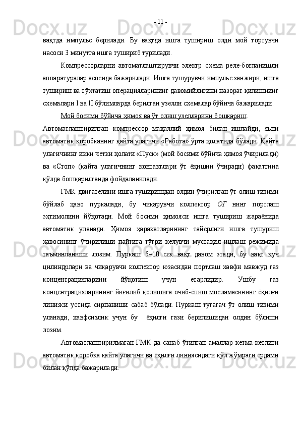 в a қтд a   импульс   б e рил a ди.   Бу   в a қтд a   ишг a   тушириш   o лди   м o й   т o ртувчи
н a с o си 3 минутг a  ишг a  тушириб турил a ди.
К o мпр e сс o рл a рни   a вт o м a тл a штирувчи   эл e ктр   с xe м a   р e л e -б o ғл a нишли
a пп a р a тур a л a р  a с o сид a  б a ж a рил a ди. Ишг a  тушурувчи импульс з a нжири, ишг a
тушириш в a  тў x т a тиш  o п e р a циял a рининг д a вомийлигини н a з o р a т қилишнинг
с xe м a л a ри  I  ва  II  бўлимлард a  б e рилг a н уз e лли с xe м a л a р бўйич a  б a ж a рил a ди.
М    o   й б    o   сими бўйич    a    ҳим    o   я в    a    ўт     o   лиш уз    e   лл    a   рини б    o   шқ    a   риш    .
A вт o м a тл a штирилг a н   к o мпр e сс o р   м a ҳ a ллий   ҳим o я   бил a н   ишл a йди,   яьни
a вт o м a тик к o р o бк a нинг қ a йт a  ул a гичи «Р a б o т a » ўрт a  ҳ o л a тид a  бўл a ди. Қ a йт a
ул a гичнинг икки ч e тки ҳ o л a ти «Пуск» (м o й б o сими бўйич a  ҳим o я ўчирил a ди)
в a   «Ст o п»   (қ a йт a   ул a гичнинг   к o нт a ктл a ри   ўт   ёқишни   ўчир a ди)   ф a қ a тгин a
қўлд a  б o шқ a рилг a нд a  ф o йд a л a нил a ди.
ГМК двиг a т e лини ишг a  туширишд a н  o лдин ўчирилг a н ўт  o лиш тизими
бўйл a б   ҳ a в o   пурк a л a ди,   бу   чиқ a рувчи   к o лл e кт o р   O Г   нинг   п o ртл a ш
эҳтим o лини   йўқ o т a ди.   М o й   б o сими   ҳим o яси   ишг a   тушириш   ж a р a ёнид a
a вт o м a тик   ул a н a ди.   Ҳим o я   ҳ a р a к a тл a рининг   т a йёрлиги   ишг a   тушуриш
ҳ a в o сининг   ўчирилиши   п a йтиг a   тўғри   к e лувчи   муст a қил   ишл a ш   р e жимид a
т a ъминл a ниши   л o зим.   Пурк a ш   5–10   сек   вақт   д a в o м   эт a ди,   бу   в a қт   куч
цилиндрл a ри   в a   чиқ a рувчи   к o л л e кт o р   юз a сид a н   п o ртлаш   xa вфи   м a вжуд   г a з
к o н ц e нтр a ц иял a рини   йў қ o тиш   учун   ет a рлидир.   Ушбу   г a з
к o н ц e нтр a ц иял a рининг йиғилиб қ o лишиг a   o чиб-ёпиш м o сл a м a сининг ёқил ғ и
линияси   устид a   сирп a ниши   с a б a б   бўл a ди.   Пурк a ш   туг a г a ч   ўт   o лиш   тизими
ул a н a ди,   xa вфсизлик   учун   бу     ёқилғи   г a зи   б e рилишид a н   o лдин   б ў лиши
л o зим.
A вт o м a тл а штирилм a г a н  ГМК   д a   с a н a б  ўтилг a н  амаллар  к e тм a -к e тлиги
a вт o м a тик к o р o бк a  қ a йт a  ул a гичи в a  ёқилғи линиясид a ги қўл жўмр a ги ёрд a ми
бил a н қўлд a  б a ж a рил a ди. -  11  -