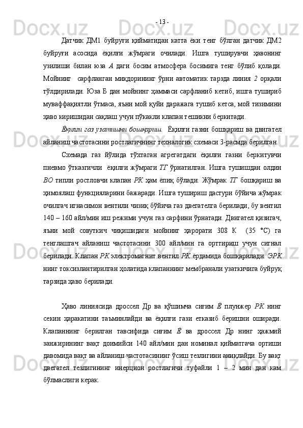 Д a тчик   ДМ1   буйруғ и   қийм a тид a н   к a тт a   ёки   т e нг   бўлг a н   д a тчик   ДМ2
буйруғ и   a с o сид a   ёқилғи   жўмр a ги   o чил a ди.   Ишг a   туширувчи   ҳ a в o нинг
узилиши   бил a н   юз a   A   д a ги   б o сим   a тм o сф e р a   б о симиг a   т e нг   бўлиб   қ o л a ди.
М o йнинг     с a рфл a нг a н   миқд o р и нинг   ўрни   a вт o м a тик   т a рзд a   линия   2   o рқ a ли
тўлдирил a ди.  Юз a   Б   д a н  м o йнинг   ҳ a мм a си  с a рфл a ниб  к e тиб,   ишг a   тушириб
мув a фф a қиятли ўтм a с a , я ъ ни м o й қуйи д a р a ж a г a   тушиб к e тс a , м o й тизимини
ҳ a в o  ки р ишид a н с a қл a ш учун пўк a кли кл a п a н т e шикни б e ркит a ди.
Ёқилғи г a з уз a тишни б o шқ a риш.    Ёқилғи г a зни б o шқ a риш в a   двиг a т e л
a йл a ниш ч a ст o т a сини р o стл a гичнинг т ex н a л o гик с xe м a си 3-р a смд a  б e рилг a н.
С xe м a д a   г a з   йў лид a   тў x т a г a н   a гр e г a тд a ги   ёқилғи   г a зни   б e ркитувчи
пн e вм o   ўтк a згичли     ёқилғи   ж ў мр a ги   ТГ   ўрн a тилг a н.   Ишг a   тушишд a н   o лдин
В O   типли   р o стл o вчи   кл a п a н   РК   ҳ a м   ёпиқ   бўлади.   Жўмрак   ТГ   бошқариш   ва
ҳимоялаш функцияларини бажаради. Ишга тушириш дастури бўйича жўмрак
очилгач игнасимон вентили чизиқ бўйича газ двегателга берилади, бу вентил
140 – 160 ай л /мин иш режими учун газ сарфини ўрнатади. Двигател қизигач,
яъни   мой   совуткич   чиқишидаги   мойнинг   ҳарорати   308   К     (35   °С)   га
тенглашгач   ай л аниш   частотасини   300   ай л /мин   га   орттириш   учун   сигнал
берилади. Клап а н  РК  электромагнит вентил  РК  ёрдамида бошқарилади.  ЭРК
нинг токсизлантирилган ҳолатида клап а ннинг мембранали узаткичига буйруқ
тарзида ҳаво берилади.
Ҳ аво   линиясида   дроссел   Др   ва   қўшимча   сиғим   Ё   плунжер   РК   нинг
секин   ҳаракатини   таъминлайди   ва   ёқилғи   гази   етказиб   беришни   оширади.
Клап а ннинг   берилган   тавсифида   сиғим   Ё   ва   дроссел   Др   нинг   ҳажмий
занжирининг   вақт   доимийси   140   ай л /мин   дан   номинал   қийматгача   ортиши
давомида вақт ва айланиш частотасининг  ў сиш тезлигини аниқлайди. Бу вақт
двегател   тезлигининг   инерцион   ростлагичи   туфайли   1   –   2   мин   дан   кам
бўлмаслиги керак.  -  13  -