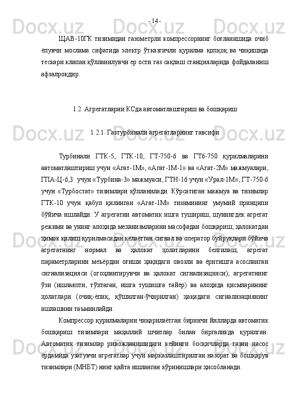 ЩАВ-10ГК   тизимидан   газометрли   компрессорнинг   боғланишида   о чиб
ёпувчи   мослама   сифатида   электр   ўтказгичли   қ урилма   қопқоқ   ва   чиқишида
тескари клап а н қ ў лланилувчи ер ости газ сақлаш станцияларида фойдаланиш
афзалроқдир.
1.2. Агрегатларни КСда автоматлаштириш ва бошқариш
1.2.1. Газтурбинали агрегатларнинг тавсифи 
Турбинали   ГТК-5,   ГТК-10,   ГТ-750-6   ва   ГТ6-750   қурилмаларини
автоматлаштириш учун «Агат-1М», «Агат-1М-1» ва «Агат-2М» мажмуалари,
ГПА-Ц-6,3  учун «Турбина-3» мажмуаси, ГТН-16 учун «Урал-1М», ГТ-750-6
учун   «Турбостат»   тизимлари   қўлланилади.   Кўрсатиган   мажмуа   ва   тизимлар
ГТК-10   учун   қабул   қилинган   «Агат-1М»   тизимининг   умумий   принципи
бўйича ишлайди. У агрегатни  автоматик ишга тушириш, шунингдек агрегат
режими ва унинг алоҳида механизмларини масофадан бошқариш; ҳалокатдан
ҳимоя қилиш қурилмасидан келаётган сигнал ва оператор буйруқлари бўйича
агрегатнинг   нормал   ва   ҳалокат   ҳолатларини   белгилаш;   агрегат
параметрларини   меъёрдан   оғиши   ҳақидаги   овозли   ва   ёритишга   асосланган
сигнализацияси   (огоҳлантирувчи   ва   ҳалокат   сигнализацияси);   агрегатнинг
ўзи   (ишлаяпти,   тўхтаган,   ишга   тушишга   тайёр)   ва   алоҳида   қисмларининг
ҳолатлари   (очиқ-ёпиқ,   қўшилган-ўчирилган)   ҳақидаги   сигнализациянинг
ишлашини таъминлайди.
Компрессор қурилмаларни чиқарилаётган биринчи йилларда автоматик
бошқариш   тизимлари   маҳаллий   шчитлар   билан   биргаликда   қурилган.
Автоматик   тизимлар   ривожланишидаги   кейинги   босқичларда   газни   насос
ёрдамида узатувчи агрегатлар учун марказлаштирилган назорат ва бошқарув
тизимлари (МНБТ) нинг қайта ишланган кўринишлари ҳисобланади.  -  14  - 