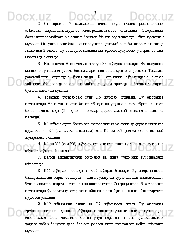 2. Стопорнинг   7   клананини   очиш   учун   тезлик   ростлагичини
«Пастга»   ҳаракатлантирувчи   электродвигателни   қўшилади.   Операцияни
бажарилиши   мойлаш   мойининг   босими   бўйича   қўшилгандан   сўнг   тўхтатиш
мумкин. Операциянинг бажарилиши унинг давомийлиги билан ҳисоблаганда
тахминан 2 минут. Бу стопорли клапаннинг муҳим хусусияти у керак бўлган
моментда очилади. 
3. Нагнетател   Н   ни   тозалаш   учун   К4   жўмрак   очилади.   Бу   операция
мойни сиқувчида етарлича босимга эришилгандан сўнг бажарилади. Тозалаш
давомийлиги   олдиндан   ўрнатилади.   К4   очилиши   тўғрисидаги   сигнал
ҳайдагич   бўшлиғидаги   хаво   ва   мойни   сиқувчи   орасидаги   босимлар   фарқи
бўйича ҳимояни қўшади.
4. Тозалаш   тугагандан   сўнг   К5   жўмрак   ёпилади.   Бу   операция
натижасида   Нагнетател   хаво   билан   тўлади   ва   ундаги   босим   сўриш   босими
билан   тенглашади   (К1   даги   босимлар   фарқи   амалий   жиҳатдан   нолгача
пасаяди).
5. К1 жўмракдаги босимлар фарқининг камайгани ҳақидаги сигналга
кўра   К1   ва   К6   (параллел   ишлашда)   ёки   К1   ва   К2   (кетма-кет   ишлашда)
жўмраклар очилади.
6. К1 ва К2 (ёки К6) жўмракларнинг очилгани тўғрисидаги сигналга
кўра К4 жўмрак ёпилади.
7. Вални   айлантирувчи   қурилма   ва   ишга   тушириш   турбиналари
қўшилади. 
8. К11   жўмрак   очилади   ва   К10   жўмрак   ёпилади.   Бу   операциянинг
бажарилишини   биринчи   шарти   –   ишга   тушириш   турбинасини   маҳкамлашга
ўтиш, иккинчи шарти – стопор клапанини очиш. Операциянинг бажарилиши
натижасида   ўқли  компрессор   вали  айлана   бошлайди  ва   вални   айлантирувчи
қурилма узилади.
9. К12   жўмракни   очиш   ва   К9   жўмракни   ёпиш.   Бу   операция
трубинанинг   хавоодинамик   йўлида   тозалаш   якунланганлиги,   шунингдек,
ёниш   камерасида   ёқилғини   ёниши   учун   керакли   шароит   яратилганлиги
ҳақида   хабар   берувчи   ҳаво   босими   релеси   ишга   тушгандан   кейин   тўхташи
мумкин. -  17  - 