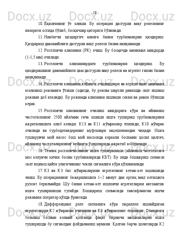 10. Ёқилғининг   ўт   олиши.   Бу   операция   дастурли   вақт   релесининг
назорати остида бўлиб, босқичлар қаторига бўлинади.
11. Навбатчи   қиздиргич   аланга   билан   турбиналарни   қиздириш.
Қиздириш давомийлиги дастурли вақт релеси билан аниқланади.
12. Ростловчи   клапанни   (РК)   очиш.   Бу   босқичда   минимал   миқдорда
(1-1,5 мм) очилади.
13. Ростловчи   клапанлардаги   турбиналарни   қиздириш.   Бу
қиздиришнинг давомийлиги ҳам дастурли вақт релеси ва агрегат типии билан
аниқланади. 
14. Ростловчи клапанни кейинги очилишлари ва агрегатнинг минимал
юкланиш   режимига   ўтиши   (одатда,   бу   режим   шартли   равишда   салт   ишлаш
режими деб аталади). Бу режимда клапанни ишлаши секин ва равон бўлиши
керак.
15. Ростловчи   клапаннинг   очилиш   миқдорига   кўра   ва   айланиш
частотасининг   2500   айл/мин   гача   ошиши   ишга   тушириш   трубиналарини
ажратилишига   олиб   келади:   К13   ва   К11   жўмраклар   ёпилади;   К10   жўмрак
очилади   ва   турбодетандернинг   муфталари   зацеплениядан   чиқади.   Ишга
туширувчи   мой   насос   бош   мой   насосида   керакли   босимни   ҳосил   қилгач,
айланиш частоталарининг кейинги ўсишларида ажратиб юборилади.
16. Тезлик ростловчисининг ишга туширилиши (айланиш частотасига
мос   келувчи   кичик   босим   трубиналарида   КБТ).   Бу   онда   бошқариш   схемаси
салт ишлаш қайта улагичининг чекли сигналига кўра қўлланилади.
17. К3   ва   К3   бис   жўмракларини   агрегатнинг   кетма-кет   ишлашида
ёниш.   Бу   операциянинг   бажарилишига   1–2   минут   дан   ортиқ   вақт   кетишига
рухсат   берилмайди.   Шу   билан   кетма-кет   ишловчи   агрегатларни   автоматик
ишга   туширилиши   тугайди.   Бошқариш   схемасида   тавсифланган   ишчи
режимни оператор қўлда ўрнатади.
18. Дифференциал   реле   сигналига   кўра   параллел   ишлайдиган
агрегатларда К2 жўмракни очилиши ва К6 жўмракнинг ёпилиши. Станцияга
тозалаш   босими   келмай   қолганда   фақат   биринчи   машиналарни   ишга
туширишда бу сигналдан фойдаланиш мумкин. Қолган барча ҳолатларда К2 -  18  -