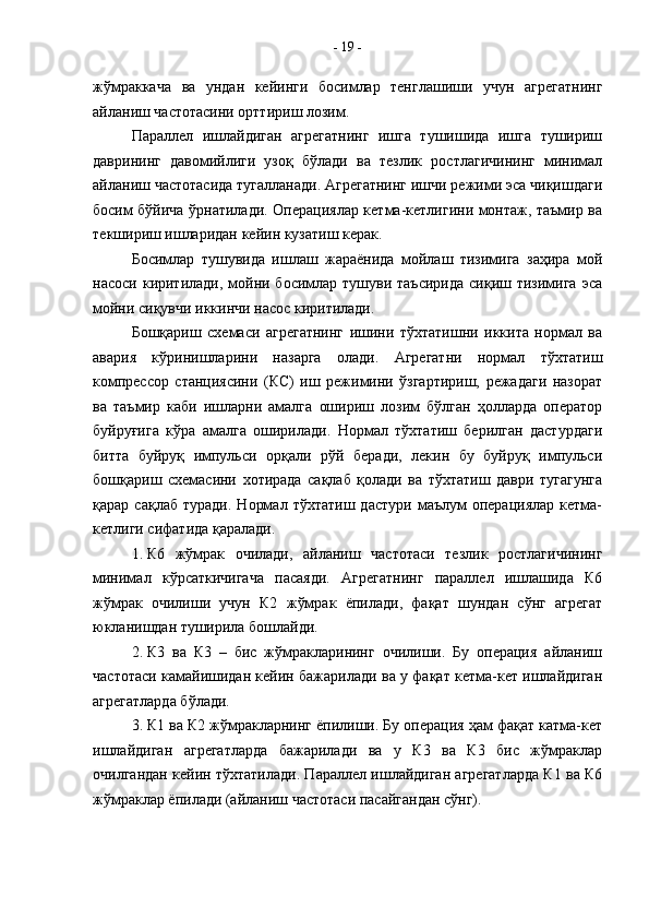 жўмраккача   ва   ундан   кейинги   босимлар   тенглашиши   учун   агрегатнинг
айланиш частотасини орттириш лозим.
Параллел   ишлайдиган   агрегатнинг   ишга   тушишида   ишга   тушириш
даврининг   давомийлиги   узоқ   бўлади   ва   тезлик   ростлагичининг   минимал
айланиш частотасида тугалланади. Агрегатнинг ишчи режими эса чиқишдаги
босим бўйича ўрнатилади. Операциялар кетма-кетлигини монтаж, таъмир ва
текшириш ишларидан кейин кузатиш керак.
Босимлар   тушувида   ишлаш   жараёнида   мойлаш   тизимига   заҳира   мой
насоси  киритилади,  мойни босимлар тушуви  таъсирида   сиқиш  тизимига  эса
мойни сиқувчи иккинчи насос киритилади.
Бошқариш   схемаси   агрегатнинг   ишини   тўхтатишни   иккита   нормал   ва
авария   кўринишларини   назарга   олади.   Агрегатни   нормал   тўхтатиш
компрессор   станциясини   (КС)   иш   режимини   ўзгартириш,   режадаги   назорат
ва   таъмир   каби   ишларни   амалга   ошириш   лозим   бўлган   ҳолларда   оператор
буйруғига   кўра   амалга   оширилади.   Нормал   тўхтатиш   берилган   дастурдаги
битта   буйруқ   импульси   орқали   рўй   беради,   лекин   бу   буйруқ   импульси
бошқариш   схемасини   хотирада   сақлаб   қолади   ва   тўхтатиш   даври   тугагунга
қарар   сақлаб   туради.   Нормал   тўхтатиш   дастури   маълум   операциялар   кетма-
кетлиги сифатида қаралади.
1. К6   жўмрак   очилади,   айланиш   частотаси   тезлик   ростлагичининг
минимал   кўрсаткичигача   пасаяди.   Агрегатнинг   параллел   ишлашида   К6
жўмрак   очилиши   учун   К2   жўмрак   ёпилади,   фақат   шундан   сўнг   агрегат
юкланишдан туширила бошлайди.
2. К3   ва   К3   –   бис   жўмракларининг   очилиши.   Бу   операция   айланиш
частотаси камайишидан кейин бажарилади ва у фақат кетма-кет ишлайдиган
агрегатларда бўлади. 
3. К1 ва К2 жўмракларнинг ёпилиши. Бу операция ҳам фақат катма-кет
ишлайдиган   агрегатларда   бажарилади   ва   у   К3   ва   К3   бис   жўмраклар
очилгандан кейин тўхтатилади. Параллел ишлайдиган агрегатларда К1 ва К6
жўмраклар ёпилади (айланиш частотаси пасайгандан сўнг). -  19  - 