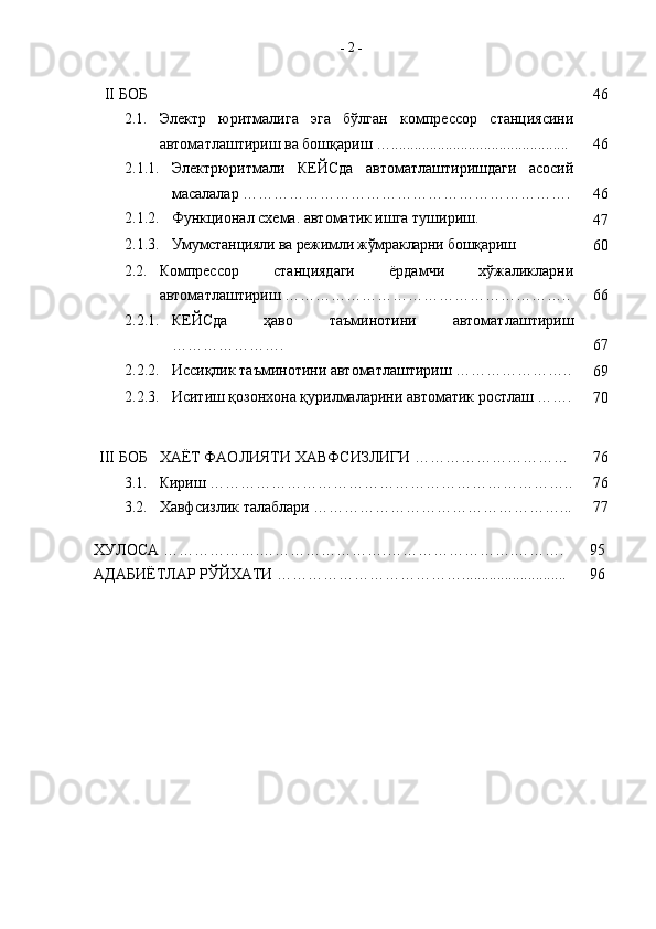 II БОБ 46
2. 1 . Электр   юритмалига   эга   бўлган   компрессор   станциясини
автоматлаштириш ва бошқариш ….............................................. 46
2.1.1. Электрюритмали   КЕЙСда   автоматлаштиришдаги   асосий
масалалар ………………………………………………………. 46
2.1.2. Функционал схема. автоматик ишга тушириш. 
47
2.1.3. Умумстанцияли ва режимли жўмракларни бошқариш 
60
2. 2 . Компрессор   станциядаги   ёрдамчи   хўжаликларни
автоматлаштириш ……………………………………………….. 66
2.2.1. КЕЙСда   ҳаво   таъминотини   автоматлаштириш
…………………. 67
2.2.2. Иссиқлик таъминотини автоматлаштириш …………………..
69
2.2.3. Иситиш қозонхона қурилмаларини автоматик ростлаш …….
70
III БОБ ХАЁТ  ФАОЛИЯТИ  ХА ВФСИЗЛИГИ ………………………… 76
3.1. Кириш …………………………………………………………….. 76
3.2. Хавфсизлик талаблари …………………………………………... 77
ХУЛОСА ……………….…………………….…………………….………. 95
АДАБИЁТЛАР РЎЙХАТИ ………………………………........................... 96-  2  - 