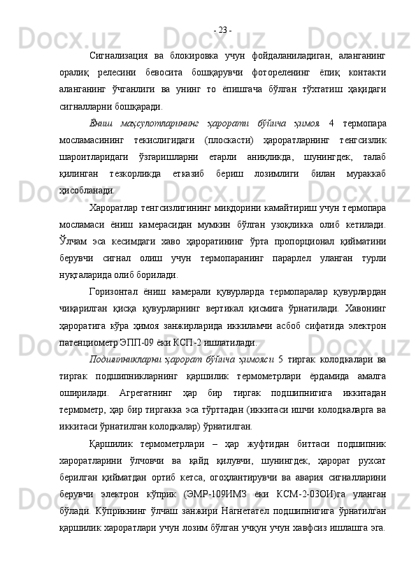 Сигнализация   ва   блокировка   учун   фойдаланиладиган,   аланганинг
оралиқ   релесини   бевосита   бошқарувчи   фотореленинг   ёпиқ   контакти
аланганинг   ўчганлиги   ва   унинг   то   ёпишгача   бўлган   тўхтатиш   ҳақидаги
сигналларни бошқаради.
Ёниш   маҳсулотларининг   ҳарорати   бўйича   ҳимоя   4   термопара
мосламасининг   текислигидаги   (плоскасти)   ҳароратларнинг   тенгсизлик
шароитларидаги   ўзгаришларни   етарли   аниқликда,   шунингдек,   талаб
қилинган   тезкорликда   етказиб   бериш   лозимлиги   билан   мураккаб
ҳисобланади.
Хароратлар тенгсизлигининг миқдорини камайтириш учун термопара
мосламаси   ёниш   камерасидан   мумкин   бўлган   узоқликка   олиб   кетилади.
Ўлчам   эса   кесимдаги   хаво   ҳароратининг   ўрта   пропорционал   қийматини
берувчи   сигнал   олиш   учун   термопаранинг   парарлел   уланган   турли
нуқталарида олиб борилади.
Горизонтал   ёниш   камерали   қувурларда   термопаралар   қувурлардан
чиқарилган   қисқа   қувурларнинг   вертикал   қисмига   ўрнатилади.   Хавонинг
ҳароратига   кўра   ҳимоя   занжирларида   иккиламчи   асбоб   сифатида   электрон
патенциометр ЭПП-09 ёки КСП-2 ишлатилади.
Подшипникларни   ҳарорат   бўйича   ҳимояси   5   тиргак   колодкалари   ва
тиргак   подшипникларнинг   қаршилик   термометрлари   ёрдамида   амалга
оширилади.   Агрегатнинг   ҳар   бир   тиргак   подшипнигига   иккитадан
термометр, ҳар бир тиргакка  эса тўрттадан (иккитаси ишчи колодкаларга ва
иккитаси ўрнатилган колодкалар) ўрнатилган.
Қаршилик   термометрлари   –   ҳар   жуфтидан   биттаси   подшипник
хароратларини   ўлчовчи   ва   қайд   қилувчи,   шунингдек,   ҳарорат   рухсат
берилган   қийматдан   ортиб   кетса,   огоҳлантирувчи   ва   авария   сигналларини
берувчи   электрон   кўприк   (ЭМР-109ИМЗ   ёки   КСМ-2-03ОИ)га   уланган
бўлади.   Кўприкнинг   ўлчаш   занжири   Нагнетател   подшипнигига   ўрнатилган
қаршилик хароратлари учун лозим бўлган учқун учун хавфсиз ишлашга эга. -  23  -