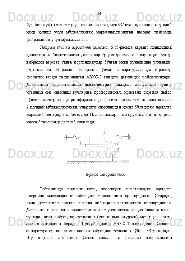 Ҳар бир жуфт термометрдан иккинчиси чақирув бўйича индикация ва даврий
қайд   қилиш   учун   мўлжалланган   марказлаштирилган   назорат   тизимида
фойдаланиш учун мўлжалланган.
Титраш   бўйича   агрегатни   ҳимояси   6   (5-расмга   қаранг)   подшипник
қопқоғига   жойлаштирилган   датчиклар   ёрдамида   амалга   оширилади.   Бунда
вибрация   агрегат   ўқига   перпендикуляр   бўлган   икки   йўналишда   ўлчанади:
вертикал   ва   кўндаланг.   Вибрация   ўлчаш   аппаратураларида   6-расмда
схематик   тарзда   тасвирланган   АВКС-2   типдаги   датчикдан   фойдаланилади.
Датчикнинг   ҳаракатланиши   пьезоэлектрик   самарага   асосланган   бўлиб,
чўзилиш   ёки   сиқилиш   кучларига   пропорционал,   кристалл   сиртида   пайдо
бўлувчи электр зарядлари ифодаланади. Иккита пьезоэлектрик пластинкалар
1   шундай мўлжалланганки, улардаги  сиқилишдан ҳосил бўладиган  зарядлар
марказий электрод  3  га йиғилади. Пластинкалар юпқа пружина  4  ва инерцион
масса  2  таъсирида дастлаб сиқилади. 
6-расм. Вибродатчик.
Тебранишда   сиқилиш   кучи,   шунингдек,   пластинкадан   зарядлар
инерцион   массаларнинг   вибрацион   тезланишига   пропорционал   ўзгаради,
яъни   датчикнинг   чиқиш   сигнали   вибрацион   тезланишига   пропорционал.
Датчикнинг   сигнали   огоҳлантиришлар   берувчи   сигнализация   блокига   келиб
тушади,   агар   вибрацион   тезланиш   (унинг   амплитудаси)   меъёрдан   ортса,
авария   сигналини   беради.   Шундай   қилиб,   АВКС-2   вибрацияни   ўлчовчи
аппаратураларнинг   ҳимоя   канали   вибрацион   тезланиш   бўйича   тўғриланади.
Шу   вақтгача   асбобнинг   ўлчаш   канали   ва   шкаласи   вибросилжиш -  24  -