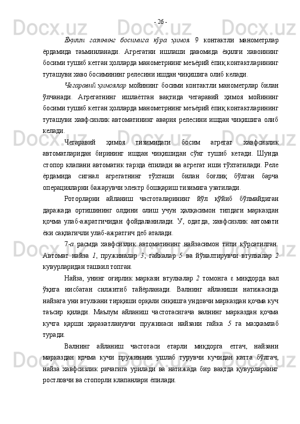 Ёқилғи   газининг   босимига   кўра   ҳимоя   9   контактли   манометрлар
ёрдамида   таъминланади.   Агрегатни   ишлаши   давомида   ёқилғи   хавоининг
босими тушиб кетган ҳолларда манометрнинг меъёрий ёпиқ контактларининг
туташуви хаво босимининг релесини ишдан чиқишига олиб келади.
Чегаравий ҳимоялар   мойининг босими контактли манометрлар билан
ўлчанади.   Агрегатнинг   ишлаётган   вақтида   чегаравий   ҳимоя   мойининг
босими тушиб кетган ҳолларда манометрнинг меъёрий ёпиқ контактларининг
туташуви   хавфсизлик   автоматининг   авария   релесини   ишдан   чиқишига   олиб
келади.
Чегаравий   ҳимоя   тизимидаги   босим   агрегат   хавфсизлик
автоматларидан   бирининг   ишдан   чиқишидан   сўнг   тушиб   кетади.   Шунда
стопор клапани автоматик тарзда ёпилади ва агрегат иши тўхтатилади. Реле
ёрдамида   сигнал   агрегатнинг   тўхташи   билан   боғлиқ   бўлган   барча
операцияларни бажарувчи электр бошқариш тизимига узатилади. 
Роторларни   айланиш   частоталарининг   йўл   қўйиб   бўлмайдиган
даражада   ортишининг   олдини   олиш   учун   ҳалқасимон   типдаги   марказдан
қочма   улаб-ажратгичидан   фойдаланилади.   У,   одатда,   хавфсизлик   автомати
ёки сақлагичли улаб-ажратгич деб аталади.
7- а   расмда   хавфсизлик   автоматининг   найзасимон   типи   кўрсатилган.
Автомат   найза   1 ,   пружиналар   3 ,   гайкалар   5   ва   йўналтирувчи   втулкалар   2
кувурларидан ташкил топган.
Найза,   унинг   оғирлик   маркази   втулкалар   2   томонга      миқдорда   вал
ўқига   нисбатан   силжитиб   тайёрланади.   Валнинг   айланиши   натижасида
найзага уни втулкани тирқиши орқали сиқишга ундовчи марказдан қочма куч
таъсир   қилади.   Маълум   айланиш   частотасигача   валнинг   марказдан   қочма
кучга   қарши   ҳаракатланувчи   пружинаси   найзани   гайка   5   га   маҳкамлаб
туради.
Валнинг   айланиш   частотаси   етарли   миқдорга   етгач,   найзани
марказдан   қочма   кучи   пружинани   ушлаб   турувчи   кучидан   катта   бўлгач,
найза   хавфсизлик   ричагига   урилади   ва   натижада   бир   вақтда   қувурларнинг
ростловчи ва стопорли клапанлари ёпилади. -  26  -