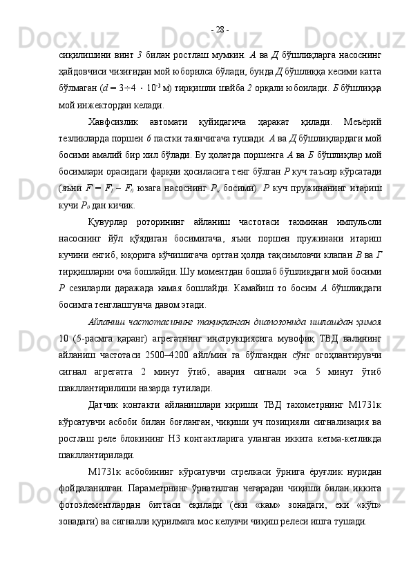 сиқилишини   винт   3   билан   ростлаш   мумкин.   А   ва   Д   бўшлиқларга   насоснинг
ҳайдовчиси чизиғидан мой юборилса бўлади, бунда  Д  бўшлиққа кесими катта
бўлмаган ( d  = 3  4    10 -3 
м) тирқишли шайба  2  орқали юбоилади.  Б  бўшлиққа
мой инжектордан келади.
Хавфсизлик   автомати   қуйидагича   ҳаракат   қилади.   Меъёрий
тезликларда поршен  6  пастки таянчигача тушади.  А  ва  Д  бўшлиқлардаги мой
босими амалий бир хил бўлади. Бу ҳолатда поршенга   А   ва   Б   бўшлиқлар мой
босимлари орасидаги фарқни ҳосиласига тенг бўлган  Р  куч таъсир кўрсатади
(яъни   F   =   F
1   –   F
0   юзага   насоснинг   Р
н   босими).   Р   куч   пружинанинг   итариш
кучи  Р
0  дан кичик.
Қувурлар   роторининг   айланиш   частотаси   тахминан   импульсли
насоснинг   йўл   қўядиган   босимигача,   яъни   поршен   пружинани   итариш
кучини енгиб, юқорига кўчишигача ортган ҳолда тақсимловчи клапан   В   ва   Г
тирқишларни оча бошлайди. Шу моментдан бошлаб бўшлиқдаги мой босими
Р   сезиларли   даражада   камая   бошлайди.   Камайиш   то   босим   А   бўшлиқдаги
босимга тенглашгунча давом этади. 
Айланиш   частотасининг   тақиқланган   диапозонида   ишлашдан   ҳимоя
10   (5-расмга   қаранг)   агрегатнинг   инструкциясига   мувофиқ   ТВД   валининг
айланиш   частотаси   2500–4200   айл/мин   га   бўлгандан   сўнг   огоҳлантирувчи
сигнал   агрегатга   2   минут   ўтиб,   авария   сигнали   эса   5   минут   ўтиб
шакллантирилиши назарда тутилади. 
Датчик   контакти   айланишлари   кириши   ТВД   тахометрнинг   М1731к
кўрсатувчи   асбоби   билан   боғланган,   чиқиши   уч   позицияли   сигнализация   ва
ростлаш   реле   блокининг   Н3   контактларига   уланган   иккита   кетма-кетликда
шакллантирилади. 
М1731к   асбобининг   кўрсатувчи   стрелкаси   ўрнига   ёруғлик   нуридан
фойдаланилган.   Параметрнинг   ўрнатилган   чегарадан   чиқиши   билан   иккита
фотоэлементлардан   биттаси   ёқилади   (ёки   «кам»   зонадаги,   ёки   «кўп»
зонадаги) ва сигналли қурилмага мос келувчи чиқиш релеси ишга тушади.  -  28  - 