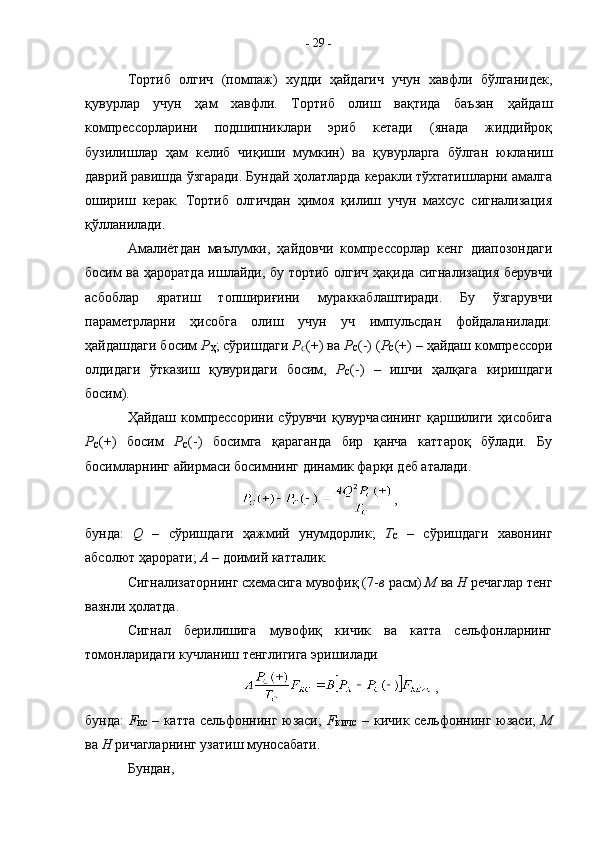 Тортиб   олгич   (помпаж)   худди   ҳайдагич   учун   хавфли   бўлганидек,
қувурлар   учун   ҳам   хавфли.   Тортиб   олиш   вақтида   баъзан   ҳайдаш
компрессорларини   подшипниклари   эриб   кетади   (янада   жиддийроқ
бузилишлар   ҳам   келиб   чиқиши   мумкин)   ва   қувурларга   бўлган   юкланиш
даврий равишда ўзгаради. Бундай ҳолатларда керакли тўхтатишларни амалга
ошириш   керак.   Тортиб   олгичдан   ҳимоя   қилиш   учун   махсус   сигнализация
қўлланилади.
Амалиётдан   маълумки,   ҳайдовчи   компрессорлар   кенг   диапозондаги
босим ва ҳароратда ишлайди, бу тортиб олгич ҳақида сигнализация берувчи
асбоблар   яратиш   топшириғини   мураккаблаштиради.   Бу   ўзгарувчи
параметрларни   ҳисобга   олиш   учун   уч   импульсдан   фойдаланилади:
ҳайдашдаги босим  Р
Ҳ ; сўришдаги  Р
С (+) ва  Р
С (-) ( Р
С (+) – ҳайдаш компрессори
олдидаги   ўтказиш   қувуридаги   босим,   Р
С (-)   –   ишчи   ҳалқага   киришдаги
босим).
Ҳайдаш   компрессорини   сўрувчи   қувурчасининг   қаршилиги   ҳисобига
Р
С (+)   босим   Р
С (-)   босимга   қараганда   бир   қанча   каттароқ   бўлади.   Бу
босимларнинг айирмаси босимнинг динамик фарқи деб аталади.
,
бунда:   Q   –   c ўришдаги   ҳажмий   унумдорлик;   Т
С   –   сўришдаги   хавонинг
абсолют ҳарорати;  А  – доимий катталик.
Сигнализаторнинг схемасига мувофиқ (7- в  расм)  М  ва  Н  речаглар тенг
вазнли ҳолатда.
Сигнал   берилишига   мувофиқ   кичик   ва   катта   сельфонларнинг
томонларидаги кучланиш тенглигига эришилади
,
бунда:   F
KC   – катта сельфоннинг юзаси;   F
КИЧС   – кичик сельфоннинг юзаси;   М
ва  Н  ричагларнинг узатиш муносабати.
Бундан, -  29  - 