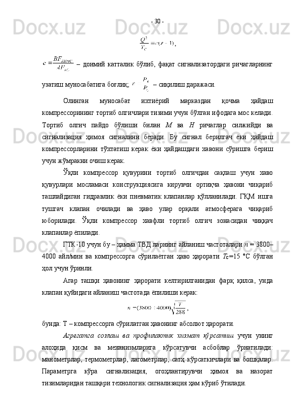 ,
  –   доимий   катталик   бўлиб,   фақат   сигнализатордаги   ричагларнинг
узатиш муносабатига боғлиқ;   – сиқилиш даражаси.
Олинган   муносабат   ихтиёрий   марказдан   қочма   ҳайдаш
компрессорининг тортиб олгичлари тизими учун бўлган ифодага мос келади.
Тортиб   олгич   пайдо   бўлиши   билан   М   ва   Н   ричаглар   силжийди   ва
сигнализация   ҳимоя   сигналини   беради.   Бу   сигнал   берилгач   ёки   ҳайдаш
компрессорларини   тўхтатиш   керак   ёки   ҳайдашдаги   хавони   сўришга   бериш
учун жўмракни очиш керак.
Ўқли   компрессор   қувурини   тортиб   олгичдан   сақлаш   учун   хаво
қувурлари   мосламаси   конструкциясига   кирувчи   ортиқча   ҳавони   чиқариб
ташлайдиган   гидравлик   ёки   пневматик   клапанлар   қўлланилади.   ГҚМ   ишга
тушгач   клапан   очилади   ва   ҳаво   улар   орқали   атмосферага   чиқариб
юборилади.   Ўқли   компрессор   хавфли   тортиб   олгич   зонасидан   чиққач
клапанлар ёпилади. 
ГТК-10 учун бу – ҳамма ТВД ларнинг айланиш частоталари  n  = 3800–
4000   айл/мин   ва   компрессорга   сўрилаётган   ҳаво   ҳарорати   Т
С =15   °С   бўлган
ҳол учун ўринли.
Агар   ташқи   ҳавонинг   ҳарорати   келтирилганидан   фарқ   қилса,   унда
клапан қуйидаги айланиш частотада ёпилиши керак:
,
бунда: Т – компрессорга сўрилатган ҳавонинг абсолют ҳарорати.
Агрегатга   созлаш   ва   профилактик   хизмат   кўрсатиш   учун   унинг
алоҳида   қисм   ва   механизмларига   кўрсатувчи   асбоблар   ўрнатилади:
манометрлар,   термометрлар,   лагометрлар,   сатҳ   кўрсаткичлари   ва   бошқалар.
Параметрга   кўра   сигнализация,   огоҳлантирувчи   ҳимоя   ва   назорат
тизимларидан ташқари технологик сигнализация ҳам кўриб ўтилади.  -  30  - 