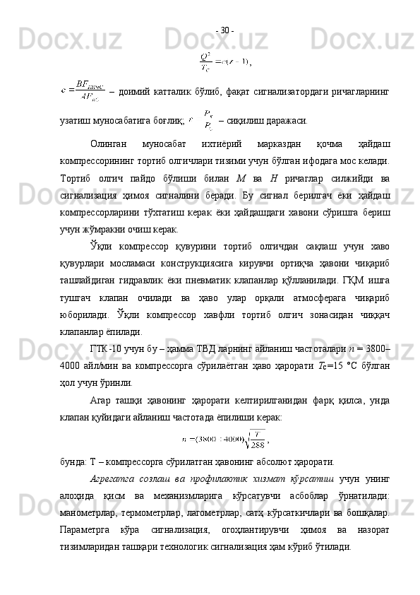 ,
  –   доимий   катталик   бўлиб,   фақат   сигнализатордаги   ричагларнинг
узатиш муносабатига боғлиқ;   – сиқилиш даражаси.
Олинган   муносабат   ихтиёрий   марказдан   қочма   ҳайдаш
компрессорининг тортиб олгичлари тизими учун бўлган ифодага мос келади.
Тортиб   олгич   пайдо   бўлиши   билан   М   ва   Н   ричаглар   силжийди   ва
сигнализация   ҳимоя   сигналини   беради.   Бу   сигнал   берилгач   ёки   ҳайдаш
компрессорларини   тўхтатиш   керак   ёки   ҳайдашдаги   хавони   сўришга   бериш
учун жўмракни очиш керак.
Ўқли   компрессор   қувурини   тортиб   олгичдан   сақлаш   учун   хаво
қувурлари   мосламаси   конструкциясига   кирувчи   ортиқча   ҳавони   чиқариб
ташлайдиган   гидравлик   ёки   пневматик   клапанлар   қўлланилади.   ГҚМ   ишга
тушгач   клапан   очилади   ва   ҳаво   улар   орқали   атмосферага   чиқариб
юборилади.   Ўқли   компрессор   хавфли   тортиб   олгич   зонасидан   чиққач
клапанлар ёпилади. 
ГТК-10 учун бу – ҳамма ТВД ларнинг айланиш частоталари  n  = 3800–
4000   айл/мин   ва   компрессорга   сўрилаётган   ҳаво   ҳарорати   Т
С =15   °С   бўлган
ҳол учун ўринли.
Агар   ташқи   ҳавонинг   ҳарорати   келтирилганидан   фарқ   қилса,   унда
клапан қуйидаги айланиш частотада ёпилиши керак:
,
бунда: Т – компрессорга сўрилатган ҳавонинг абсолют ҳарорати.
Агрегатга   созлаш   ва   профилактик   хизмат   кўрсатиш   учун   унинг
алоҳида   қисм   ва   механизмларига   кўрсатувчи   асбоблар   ўрнатилади:
манометрлар,   термометрлар,   лагометрлар,   сатҳ   кўрсаткичлари   ва   бошқалар.
Параметрга   кўра   сигнализация,   огоҳлантирувчи   ҳимоя   ва   назорат
тизимларидан ташқари технологик сигнализация ҳам кўриб ўтилади.  -  30  -