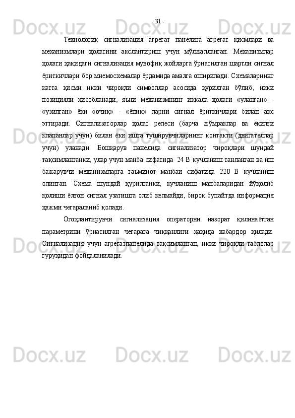 Технологик   сигнализация   агрегат   панелига   агрегат   қисмлари   ва
механизмлари   ҳолатини   акслантириш   учун   мўлжалланган.   Механизмлар
ҳолати ҳақидаги сигнализация мувофиқ жойларга ўрнатилган шартли сигнал
ёриткичлари бор мнемосхемалар ёрдамида амалга оширилади. Схемаларнинг
катта   қисми   икки   чироқли   символлар   асосида   қурилган   бўлиб,   икки
позицияли   ҳисобланади,   яъни   механизмнинг   иккала   ҳолати   «уланган»   -
«узилган»   ёки   «очиқ»   -   «ёпиқ»   ларни   сигнал   ёриткичлари   билан   акс
эттиради.   Сигнализаторлар   ҳолат   релеси   (барча   жўмраклар   ва   ёқилғи
клапанлар   учун)   билан   ёки   ишга   туширувчиларнинг   контакти   (двигателлар
учун)   уланади.   Бошқарув   панелида   сигнализатор   чироқлари   шундай
тақсимланганки, улар учун манба сифатида  24 В кучланиш танланган ва иш
бажарувчи   механизмларга   таъминот   манбаи   сифатида   220   В   кучланиш
олинган.   Схема   шундай   қурилганки,   кучланиш   манбаларидан   йўқолиб
қолиши ёлғон сигнал узатишга  олиб келмайди, бироқ бупайтда информация
ҳажми чегараланиб қолади.
Огоҳлантирувчи   сигнализация   операторни   назорат   қилинаётган
параметрини   ўрнатилган   чегарага   чиққанлиги   ҳақида   хабардор   қилади.
Сигнализация   учун   агрегатпанелида   тақсимланган,   икки   чироқли   таблолар
гуруҳидан фойдаланилади.  -  31  - 