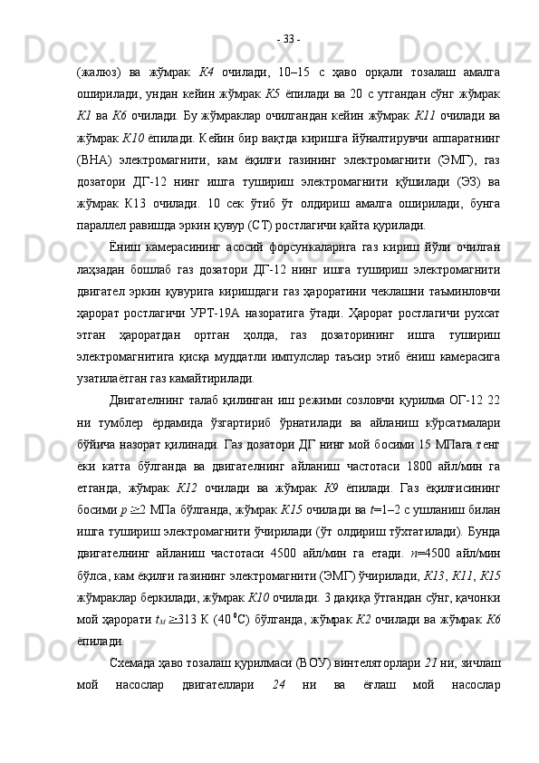 (жалюз)   ва   жўмрак   К4   очилади,   10–15   с   ҳаво   орқали   тозалаш   амалга
оширилади,   ундан   кейин   жўмрак   К5   ёпилади   ва   20   с   утгандан   сўнг   жўмрак
К1   ва   К6   очилади. Бу жўмраклар очилгандан  кейин жўмрак   К11   очилади ва
жўмрак   К10   ёпилади. Кейин бир вақтда киришга йўналтирувчи аппаратнинг
(ВНА)   электромагнити,   кам   ёқилғи   газининг   электромагнити   (ЭМГ),   газ
дозатори   ДГ-12   нинг   ишга   тушириш   электромагнити   қўшилади   (ЭЗ)   ва
жўмрак   К13   очилади.   10   сек   ўтиб   ўт   олдириш   амалга   оширилади,   бунга
параллел равишда эркин қувур (СТ) ростлагичи қайта қурилади. 
Ёниш   камерасининг   асосий   форсункаларига   газ   кириш   йўли   очилган
лаҳзадан   бошлаб   газ   дозатори   ДГ-12   нинг   ишга   тушириш   электромагнити
двигател   эркин   қувурига   киришдаги   газ   ҳароратини   чеклашни   таъминловчи
ҳарорат   ростлагичи   УРТ-19А   назоратига   ўтади.   Ҳарорат   ростлагичи   рухсат
этган   ҳароратдан   ортган   ҳолда,   газ   дозаторининг   ишга   тушириш
электромагнитига   қисқа   муддатли   импулслар   таъсир   этиб   ёниш   камерасига
узатилаётган газ камайтирилади. 
Двигателнинг   талаб   қилинган   иш   режими  созловчи   қурилма   ОГ-12   22
ни   тумблер   ёрдамида   ўзгартириб   ўрнатилади   ва   айланиш   кўрсатмалари
бўйича назорат қилинади. Газ дозатори ДГ нинг мой босими 15 МПага  тенг
ёки   катта   бўлганда   ва   двигателнинг   айланиш   частотаси   1800   айл/мин   га
етганда,   жўмрак   К12   очилади   ва   жўмрак   К9   ёпилади.   Газ   ёқилғисининг
босими   р 2 МПа бўлганда, жўмрак   К15   очилади ва   t =1–2 с ушланиш билан
ишга тушириш электромагнити ўчирилади (ўт олдириш тўхтатилади). Бунда
двигателнинг   айланиш   частотаси   4500   айл/мин   га   етади.   n =4500   айл/мин
бўлса, кам ёқилғи газининг электромагнити (ЭМГ) ўчирилади,  К13 ,  К11 ,  К15
жўмраклар беркилади, жўмрак  К10  очилади. 3 дақиқа ўтгандан сўнг, қачонки
мой ҳарорати   t
М 313 К (40   0
С) бўлганда, жўмрак   К2   очилади ва жўмрак   К6
ёпилади.
Схемада ҳаво тозалаш қурилмаси (ВОУ) винтеляторлари  21  ни, зичлаш
мой   насослар   двигателлари   24   ни   ва   ёғлаш   мой   насослар-  33  -
