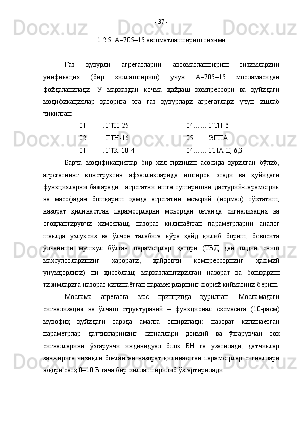 1.2.5. А–705–15 автоматлаштириш тизими
Газ   қувурли   агрегатларни   автоматлаштириш   тизимларини
унификация   (бир   хиллаштириш)   учун   А–705–15   мосламасидан
фойдаланилади.   У   марказдан   қочма   ҳайдаш   компрессори   ва   қуйидаги
модификациялар   қаторига   эга   газ   қувурлари   агрегатлари   учун   ишлаб
чиқилган:
01 ……. ГТН-25 04…….ГТН-6
02 ……. ГТН-16 05…….ЭГПА
01 ……. ГТК-10-4 04…….ГПА-Ц-6,3
Барча   модификациялар   бир   хил   принцип   асосида   қурилган   бўлиб,
агрегатнинг   конструктив   афзалликларида   иштирок   этади   ва   қуйидаги
функцияларни   бажаради:     агрегатни   ишга   туширишни   дастурий-параметрик
ва   масофадан   бошқариш   ҳамда   агрегатни   меъёрий   (нормал)   тўхтатиш;
назорат   қилинаётган   параметрларни   меъёрдан   оғганда   сигнализация   ва
огоҳлантирувчи   ҳимоялаш;   назорат   қилинаётган   параметрларни   аналог
шаклда   узлуксиз   ва   ўлчов   талабига   кўра   қайд   қилиб   бориш;   бевосита
ўлчаниши   мушкул   бўлган   параметрлар   қатори   (ТВД   дан   олдин   ёниш
маҳсулотларининг   ҳарорати,   ҳайдовчи   компрессорнинг   ҳажмий
унумдорлиги)   ни   ҳисоблаш;   марказлаштирилган   назорат   ва   бошқариш
тизимларига назорат қилинаётган параметрларнинг жорий қийматини бериш.
Мослама   агрегатга   мос   принципда   қурилган.   Мосламадаги
сигнализация   ва   ўлчаш   структуравий   –   функционал   схемасига   (10-расм)
мувофиқ   қуйидаги   тарзда   амалга   оширилади:   назорат   қилинаётган
параметрлар   датчикларининг   сигналлари   доимий   ва   ўзгарувчан   ток
сигналларини   ўзгарувчи   индивидуал   блок   БН   га   узатилади,   датчиклар
занжирига   чизиқли   боғланган   назорат   қилинаётган   параметрлар   сигналлари
юқори сатҳ 0–10 В гача бир хиллаштирилиб ўзгартирилади.  -  37  - 