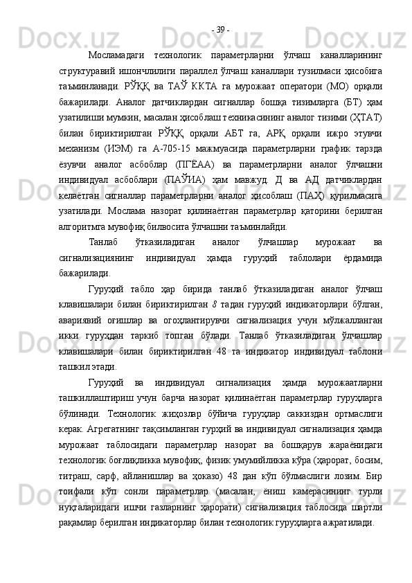 Мосламадаги   технологик   параметрларни   ўлчаш   каналларининг
структуравий   ишончлилиги   параллел   ўлчаш   каналлари   тузилмаси   ҳисобига
таъминланади.   РЎҚҚ   ва   ТАЎ   ККТА   га   мурожаат   оператори   (МО)   орқали
бажарилади.   Аналог   датчиклардан   сигналлар   бошқа   тизимларга   (БТ)   ҳам
узатилиши мумкин, масалан ҳисоблаш техникасининг аналог тизими (ҲТАТ)
билан   бириктирилган   РЎҚҚ   орқали   АБТ   га,   АРҚ   орқали   ижро   этувчи
механизм   (ИЭМ)   га   А-705-15   мажмуасида   параметрларни   график   тарзда
ёзувчи   аналог   асбоблар   (ПГЁАА)   ва   параметрларни   аналог   ўлчашни
индивидуал   асбоблари   (ПАЎИА)   ҳам   мавжуд.   Д   ва   АД   датчиклардан
келаётган   сигналлар   параметрларни   аналог   ҳисоблаш   (ПАҲ)   қурилмасига
узатилади.   Мослама   назорат   қилинаётган   параметрлар   қаторини   берилган
алгоритмга мувофиқ билвосита ўлчашни таъминлайди.
Танлаб   ўтказиладиган   аналог   ўлчашлар   мурожаат   ва
сигнализациянинг   индивидуал   ҳамда   гуруҳий   таблолари   ёрдамида
бажарилади.
Гуруҳий   табло   ҳар   бирида   танлаб   ўтказиладиган   аналог   ўлчаш
клавишалари   билан   бириктирилган   8   тадан   гуруҳий   индикаторлари   бўлган,
авариявий   оғишлар   ва   огоҳлантирувчи   сигнализация   учун   мўлжалланган
икки   гуруҳдан   таркиб   топган   бўлади.   Танлаб   ўтказиладиган   ўлчашлар
клавишалари   билан   бириктирилган   48   та   индикатор   индивидуал   таблони
ташкил этади.
Гуруҳий   ва   индивидуал   сигнализация   ҳамда   мурожаатларни
ташкиллаштириш   учун   барча   назорат   қилинаётган   параметрлар   гуруҳларга
бўлинади.   Технологик   жиҳозлар   бўйича   гуруҳлар   саккиздан   ортмаслиги
керак. Агрегатнинг тақсимланган гурҳий ва индивидуал сигнализация ҳамда
мурожаат   таблосидаги   параметрлар   назорат   ва   бошқарув   жараёнидаги
технологик боғлиқликка мувофиқ, физик умумийликка кўра (ҳарорат, босим,
титраш,   сарф,   айланишлар   ва   ҳоказо)   48   дан   кўп   бўлмаслиги   лозим.   Бир
тоифали   кўп   сонли   параметрлар   (масалан,   ёниш   камерасининг   турли
нуқталаридаги   ишчи   газларнинг   ҳарорати)   сигнализация   таблосида   шартли
рақамлар берилган индикаторлар билан технологик гуруҳларга ажратилади. -  39  - 