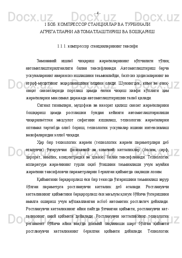 1 БОБ. КОМПРЕССОР СТАНЦИЯЛАР ВА ТУРБИНАЛИ 
АГРЕГАТЛАРНИ АВТОМАТЛАШТИРИШ ВА БОШҚАРИШ
1.1.1. компрессор станцияларининг тавсифи
Замонавий   ишлаб   чиқариш   жараёнларининг   кўпчилиги   тўлиқ
автоматлаштирилганлиги   билан   тавсифланади.   Авто матлаштириш   барча
ускуналарнинг авариясиз ишлашини таъминлайди, бахтсиз ҳодисаларнинг ва
атроф-муҳитнинг   заҳарланишини   олдини   олади.   Шунингдек,   кимё   ва   озиқ-
овқат   саноатларида   портлаш   ҳамда   ёнғин   чиқиш   хавфи   кўплиги   ҳам
жараёнларни максимал даражада автоматлаштиришни талаб қилади.  
Сигнал   тизимлари,   муҳофаза   ва   назорат   қилиш   саноат   жараёнларини
бошқариш   ҳамда   ростлашни   бундан   кейинги   автоматлаштирилиши
чиқарилаётган   маҳсулот   сифатини   яхшилаш,   технологик   жараёнларни
оптимал   тартибда   олиб   бориш,   технологик   ускуналар   ишини   интенсивлаш
вазифаларидан келиб чиқади.
Ҳар   бир   технологик   жараён   (технологик   жараён   параметрлари   деб
аталувчи)   ўзгарувчан   физикавий   ва   кимёвий   катталиклар   (босим,   сарф,
ҳарорат,   намлик,   концентрация   ва   ҳоказо)   билан   тавсифланади.   Технологик
аппаратура   жараённинг   турли   оқиб   ўтишини   таъминлаши   учун   муайян
жараённи тавсифловчи параметрларни берилган қийматда сақлаши лозим.
Қийматини барқарорлаш ёки бир текисда ўзгаришини таъминлаш зарур
бўлган   параметрга   ростланувчи   катталик   деб   аталади.   Ростланувчи
катталикнинг қийматини барқарорлаш ёки маълум қонун бўйича ўзгаришини
амалга   ошириш   учун   мўлжалланган   асбоб   автоматик   ростлагич   дейилади.
Ростланувчи катталикнинг  айни пайтда ўлчанган  қиймати, ростланувчи  кат -
таликнинг   оний   қиймати   дейилади.   Ростланувчи   катталик нинг   технологик
регламент   бўйича   айни   вақтда   доимий   сақланиши   шарт   бўлган   қиймати
ростланувчи   катталикнинг   берилган   қиймати   дейилади.   Технологик -  4  -