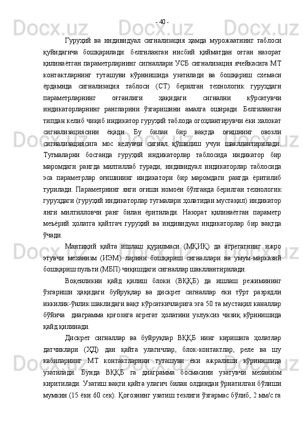 Гуруҳий   ва   индивидуал   сигнализация   ҳамда   мурожаатнинг   таблоси
қуйидагича   бошқарилади:   белгиланган   нисбий   қийматдан   оғган   назорат
қилинаётган параметрларнинг сигналлари УСБ сигнализация ячейкасига МТ
контактларнинг   туташуви   кўринишида   узатилади   ва   бошқариш   схемаси
ёрдамида   сигнализация   таблоси   (СТ)   берилган   технологик   гуруҳдаги
параметрларнинг   оғганлиги   ҳақидаги   сигнални   кўрсатувчи
индикаторларнинг   рангларини   ўзгаришини   амалга   оширади.   Белгиланган
типдан келиб чиқиб индикатор гуруҳий таблода огоҳлантирувчи ёки халокат
сигнализациясини   ёқади.   Бу   билан   бир   вақтда   оғишнинг   овозли
сигнализациясига   мос   келувчи   сигнал   қўшилиш   учун   шакллантирилади.
Тугмаларни   босганда   гуруҳий   индикаторлар   таблосида   индикатор   бир
маромдаги   рангда   милтиллаб   туради,   индивидуал   индикаторлар   таблосида
эса   параметрлар   оғишининг   индикатори   бир   маромдаги   рангда   ёритилиб
турилади.   Параметрнинг   янги   оғиши   номоён   бўлганда   берилган   технологик
гуруҳдаги (гуруҳий индикаторлар тугмалари ҳолатидан мустақил) индикатор
янги   милтилловчи   ранг   билан   ёритилади.   Назорат   қилинаётган   параметр
меъёрий   ҳолатга   қайтгач   гуруҳий   ва   индивидуал   индикаторлар   бир   вақтда
ўчади.
Мантиқий   қайта   ишлаш   қурилмаси   (МҚИҚ)   да   агрегатнинг   ижро
этувчи   механизм   (ИЭМ)   ларини   бошқариш   сигналлари   ва   умум-марказий
бошқариш пульти (МБП) чиқишдаги сигналлар шакллантирилади. 
Воқеиликни   қайд   қилиш   блоки   (ВҚҚБ)   да   ишлаш   режимининг
ўзгариши   ҳақидаги   буйруқлар   ва   дискрет   сигналлар   ёки   тўрт   разрядли
иккилик-ўнлик шаклидаги вақт кўрсаткичларига эга 50 та мустақил каналлар
бўйича     диаграмма   қоғозига   агрегат   ҳолатини   узлуксиз   чизиқ   кўринишида
қайд қилинади.
Дискрет   сигналлар   ва   буйруқлар   ВҚҚБ   нинг   киришига   ҳолатлар
датчиклари   (ҲД)   дан   қайта   улагичлар,   блок-контактлар,   реле   ва   шу
кабиларнинг   МТ   контактларини   туташуви   ёки   ажралиши   кўринишида
узатилади.   Бунда   ВҚҚБ   га   диаграмма   босмасини   узатувчи   механизм
киритилади. Узатиш вақти қайта улагич билан олдиндан ўрнатилган бўлиши
мумкин (15 ёки 60 сек). Қоғознинг узатиш тезлиги ўзгармас бўлиб, 2 мм/с га -  40  - 