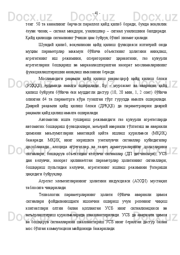 тенг.  50 та  каналнинг  барчаси   параллел қайд  қилиб боради,  бунда  воқеилик
ёзуви   чизиқ   –   сигнал   миқдори,   узилишлар   –   сигнал   узилишини   билдиради.
Қайд қилишда сигналнинг ўчиши ҳам буйруқ бўлиб хизмат қилади.
Шундай   қилиб,   воқеиликни   қайд   қилиш   функцияси   ихтиёрий   онда
муҳим   параметрлар   мажмуи   бўйича   объектнинг   ҳолатини   аниқлаш,
агрегатнинг   иш   режимини,   операторнинг   ҳаракатини,   газ   қувурли
агрегатларни   бошқариш   ва   марказлаштирилган   назорат   мосламаларининг
функциялаштиришни аниқлаш имконини беради. 
Мосламадаги   рақамли   қайд   қилиш   рақам-ҳарф   қайд   қилиш   блоки
(РҲҚҚБ)   ёрдамида   амалга   оширилади.   Бу   –   мурожаат   ва   аварияни   қайд
қилиш   буйруғи   бўйича   ёки   муддатли   дастур   (10,   20   мин,   1,   2   соат)   бўйича
олинган   64   та   параметрга   кўра   тузилган   тўрт   гуруҳда   амалга   оширилади.
Даврий   рақамли   қайд   қилиш   блоки   (ДРҚҚБ)   да   параметрларни   даврий
рақамли қайд қилиш амалга оширилади.
Автоматик   ишга   тушириш   режимидаги   газ   қувурли   агрегатларда
автоматик бошқариш функциялари, меъёрий аварияли тўхтатиш ва аварияли
ҳимояни   маълумотларни   мантиқий   қайта   ишлаш   қурилмаси   (МҚИҚ)
бажаради.   МҚИҚ   нинг   киришига   узатилувчи   сигналлар   қуйидагилар
ҳисобланади:   алоҳида   агрегатлар   ва   таянч   арматураларнинг   ҳолатларини
сигналари;   бошқарув   объектидан   келувчи   сигналлар   (ДП   датчиклари);   УСБ
дан   келувчи,   назорат   қилинаётган   параметрлар   ҳолатининг   сигналлари;
бошқариш   пультидан   келувчи,   агрегатнинг   ишлаш   режимини   ўзгариши
ҳақидаги буйруқлар.
Агрегат   элементларининг   ҳолатини   индукцияси   (АЭҲИ)   мустақил
таблосига чиқарилади.
Технологик   параметрларнинг   ҳолати   бўйича   аварияли   ҳимоя
сигналари   фойдаланишдаги   ишончни   ошириш   учун   реленинг   чиқиш
контактлари   олтин   билан   қопланган   УСБ   нинг   сигнализацияси   ва
меъёрлаштириш   қурилмаларида   шакллантирилади.   УСБ   да   аварияли   ҳимоя
ва бошқарув сигналларини шакллантириш УСБ  нинг берилган дастур билан
мос бўлган коммутацион майдонида бажарилади.  -  41  - 