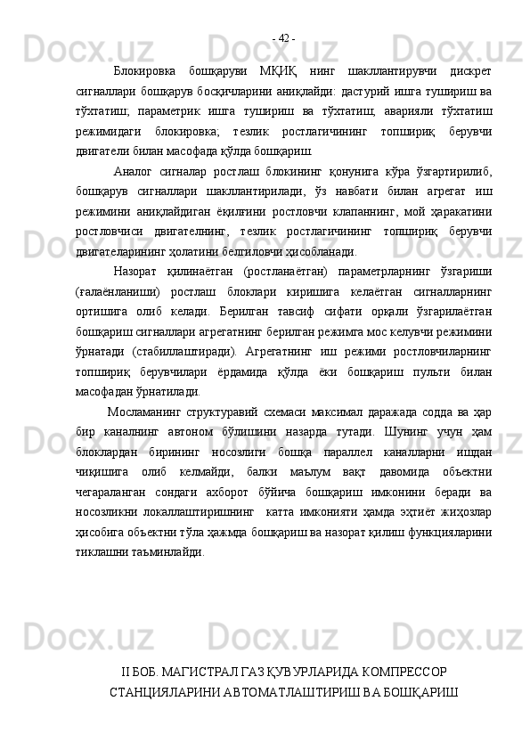 Блокировка   бошқаруви   МҚИҚ   нинг   шакллантирувчи   дискрет
сигналлари   бошқарув  босқичларини   аниқлайди:   дастурий   ишга   тушириш  ва
тўхтатиш;   параметрик   ишга   тушириш   ва   тўхтатиш;   аварияли   тўхтатиш
режимидаги   блокировка;   тезлик   ростлагичининг   топшириқ   берувчи
двигатели билан масофада қўлда бошқариш.
Аналог   сигналар   ростлаш   блокининг   қонунига   кўра   ўзгартирилиб,
бошқарув   сигналлари   шакллантирилади,   ўз   навбати   билан   агрегат   иш
режимини   аниқлайдиган   ёқилғини   ростловчи   клапаннинг,   мой   ҳаракатини
ростловчиси   двигателнинг,   тезлик   ростлагичининг   топшириқ   берувчи
двигателарининг ҳолатини белгиловчи ҳисобланади.
Назорат   қилинаётган   (ростланаётган)   параметрларнинг   ўзгариши
(ғалаёнланиши)   ростлаш   блоклари   киришига   келаётган   сигналларнинг
ортишига   олиб   келади.   Берилган   тавсиф   сифати   орқали   ўзгарилаётган
бошқариш сигналлари агрегатнинг берилган режимга мос келувчи режимини
ўрнатади   (стабиллаштиради).   Агрегатнинг   иш   режими   ростловчиларнинг
топшириқ   берувчилари   ёрдамида   қўлда   ёки   бошқариш   пульти   билан
масофадан ўрнатилади.
Мосламанинг   структуравий   схемаси   максимал   даражада   содда   ва   ҳар
бир   каналнинг   автоном   бўлишини   назарда   тутади.   Шунинг   учун   ҳам
блоклардан   бирининг   носозлиги   бошқа   параллел   каналларни   ишдан
чиқишига   олиб   келмайди,   балки   маълум   вақт   давомида   объектни
чегараланган   сондаги   ахборот   бўйича   бошқариш   имконини   беради   ва
носозликни   локаллаштиришнинг     катта   имконияти   ҳамда   эҳтиёт   жиҳозлар
ҳисобига объектни тўла ҳажмда бошқариш ва назорат қилиш функцияларини
тиклашни таъминлайди. 
II  БОБ. МАГИСТРАЛ ГАЗ ҚУВУРЛАРИДА КОМПРЕССОР
СТАНЦИЯЛАРИНИ АВТОМАТЛАШТИРИШ ВА БОШҚАРИШ -  42  -