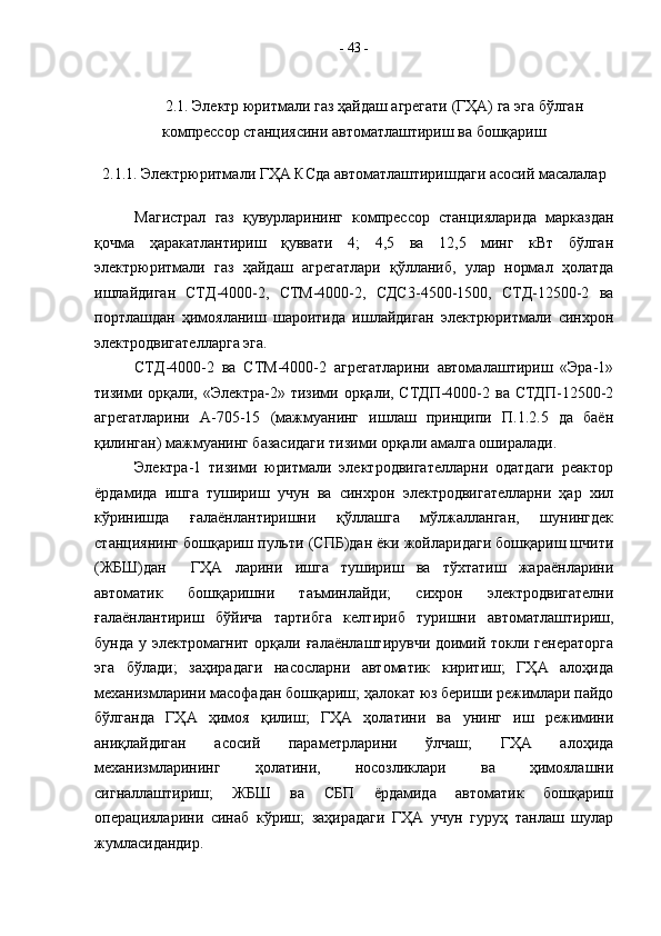 2.1. Электр юритмали газ ҳайдаш агрегати (ГҲА) га эга бўлган
компрессор станциясини автоматлаштириш ва бошқариш
2.1.1. Электрюритмали ГҲА КСда автоматлаштиришдаги асосий масалалар
Магистрал   газ   қувурларининг   компрессор   станцияларида   марказдан
қочма   ҳаракатлантириш   қуввати   4;   4,5   ва   12,5   минг   кВт   бўлган
электрюритмали   газ   ҳайдаш   агрегатлари   қўлланиб,   улар   нормал   ҳолатда
ишлайдиган   СТД-4000-2,   СТМ-4000-2,   СДС3-4500-1500,   СТД-12500-2   ва
портлашдан   ҳимояланиш   шароитида   ишлайдиган   электрюритмали   синхрон
электродвигателларга эга.
СТД-4000-2   ва   СТМ-4000-2   агрегатларини   автомалаштириш   «Эра-1»
тизими орқали, «Электра-2» тизими орқали, СТДП-4000-2 ва СТДП-12500-2
агрегатларини   А-705-15   (мажмуанинг   ишлаш   принципи   П.1.2.5   да   баён
қилинган) мажмуанинг базасидаги тизими орқали амалга оширалади.
Электра-1   тизими   юритмали   электродвигателларни   одатдаги   реактор
ёрдамида   ишга   тушириш   учун   ва   синхрон   электродвигателларни   ҳар   хил
кўринишда   ғалаёнлантиришни   қўллашга   мўлжалланган,   шунингдек
станциянинг бошқариш пульти (СПБ)дан ёки жойларидаги бошқариш шчити
(ЖБШ)дан     ГҲА   ларини   ишга   тушириш   ва   тўхтатиш   жараёнларини
автоматик   бошқаришни   таъминлайди;   сихрон   электродвигателни
ғалаёнлантириш   бўйича   тартибга   келтириб   туришни   автоматлаштириш,
бунда у электромагнит орқали ғалаёнлаштирувчи доимий токли генераторга
эга   бўлади;   заҳирадаги   насосларни   автоматик   киритиш;   ГҲА   алоҳида
механизмларини масофадан бошқариш; ҳалокат юз бериши режимлари пайдо
бўлганда   ГҲА   ҳимоя   қилиш;   ГҲА   ҳолатини   ва   унинг   иш   режимини
аниқлайдиган   асосий   параметрларини   ўлчаш;   ГҲА   алоҳида
механизмларининг   ҳолатини,   носозликлари   ва   ҳимоялашни
сигналлаштириш;   ЖБШ   ва   СБП   ёрдамида   автоматик   бошқариш
операцияларини   синаб   кўриш;   заҳирадаги   ГҲА   учун   гуруҳ   танлаш   шулар
жумласидандир. -  43  - 