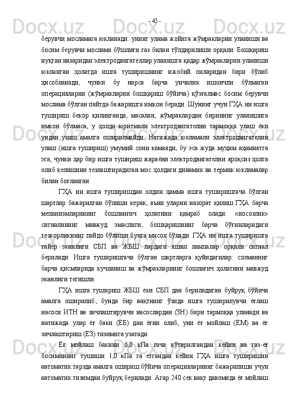 берувчи мосламага юкланади: унинг улама жойига жўмракларни уланиши ва
босим берувчи мослама бўшлиғи газ билан тўлдирилиши орқали. Бошқариш
нуқтаи назаридан электродвигателлар уланишга қадар жўмракларни уланиши
юкланган   ҳолатда   ишга   туширишнинг   ижобий   онларидан   бири   бўлиб
ҳисобланади,   чунки   бу   нарса   барча   унчалик   ишончли   бўлмаган
операцияларни   (жўмракларни   бошқариш   бўйича)   қўзғалмас   босим   берувчи
мослама бўлган пайтда бажаришга имкон беради. Шунинг учун ГҲА ни ишга
тушириш   бекор   қилинганда,   масалан,   жўмраклардан   бирининг   уланишига
имкон   бўлмаса,   у   ҳолда   юритмали   электродвигателни   тармоққа   улаш   ёки
ундан   узиш   амалга   оширилмайди.   Натижада   юкламали   электродвигателни
улаш  (ишга   тушириш)   умумий   сони  камаяди,   бу   эса   жуда   муҳим   аҳамиятга
эга, чунки ҳар бир ишга тушириш жараёни электродвигателни яроқсиз ҳолга
олиб келишини тезлаштирадиган мос ҳолдаги динамик ва термик юкламалар
билан боғланган.
ГҲА   ни   ишга   туширишдан   олдин   ҳамма   ишга   туширишгача   бўлган
шартлар   бажарилган   бўлиши   керак,   яъни   уларни   назорат   қилиш   ГҲА   барча
механизмларининг   бошланғич   ҳолатини   қамраб   олади:   «носозлик»
сигналининг   мавжуд   эмаслиги,   бошқаришнинг   барча   бўғинларидаги
тезкорликнинг пайдо бўлиши бунга мисол бўлади. ГҲА ни ишга туширишга
тайёр   эканлиги   СБП   ва   ЖБШ   лардаги   яшил   лампалар   орқали   сигнал
берилади.   Ишга   туширишгача   бўлган   шартларга   қуйидагилар:   схеманинг
барча   қисмларида   кучланиш   ва   жўмракларнинг   бошлағич   ҳолатини   мавжуд
эканлиги тегишли.
ГҲА   ишга   тушириш   ЖБШ   ёки   СБП   дан   бериладиган   буйруқ   бўйича
амалга   оширилиб,   бунда   бир   вақтнинг   ўзида   ишга   туширилувчи   ёғлаш
насоси   ИТН   ва   зичлаштирувчи   насослардан   (ЗН)   бири   тармоққа   уланади   ва
натижада   улар   ёғ   баки   (ЁБ)   дан   ёғни   олиб,   уни   ёғ   мойлаш   (ЁМ)   ва   ёғ
зичлаштириш (ЁЗ) тизимига узатади.
Ёғ   мойлаш   бакини   6,0   кПа   гача   кўтарилгандан   кейин   ва   газ-ёғ
босимининг   тушиши   1,0   кПа   га   етгандан   кейин   ГҲА   ишга   туширишни
автоматик тарзда амалга ошириш бўйича операцияларнинг бажарилиши учун
автоматик тизимдан буйруқ берилади. Агар 240 сек вақт давомида ёғ мойлаш -  45  - 