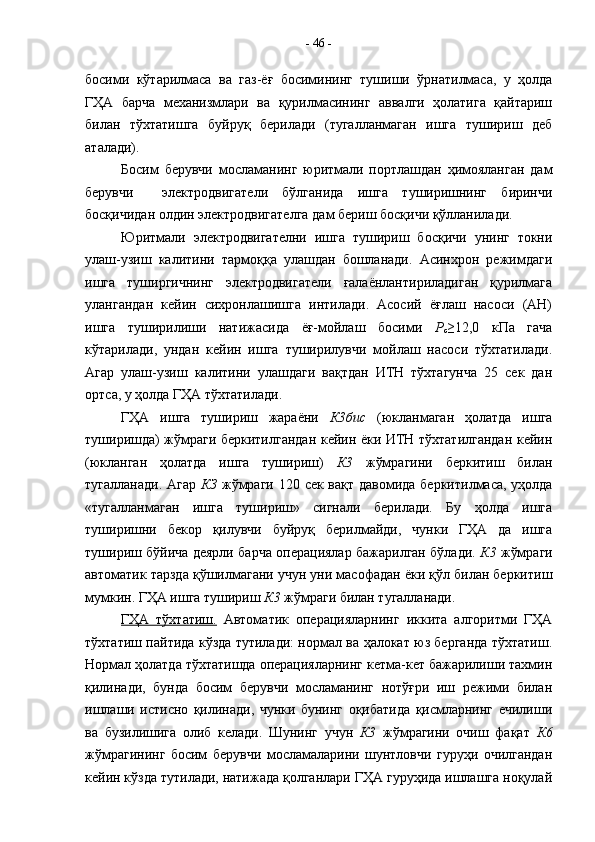 босими   кўтарилмаса   ва   газ-ёғ   босимининг   тушиши   ўрнатилмаса,   у   ҳолда
ГҲА   барча   механизмлари   ва   қурилмасининг   аввалги   ҳолатига   қайтариш
билан   тўхтатишга   буйруқ   берилади   (тугалланмаган   ишга   тушириш   деб
аталади).
Босим   берувчи   мосламанинг   юритмали   портлашдан   ҳимояланган   дам
берувчи     электродвигатели   бўлганида   ишга   туширишнинг   биринчи
босқичидан олдин электродвигателга дам бериш босқичи қўлланилади.
Юритмали   электродвигателни   ишга   тушириш   босқичи   унинг   токни
улаш-узиш   калитини   тармоққа   улашдан   бошланади.   Асинхрон   режимдаги
ишга   туширгичнинг   электродвигатели   ғалаёнлантириладиган   қурилмага
улангандан   кейин   сихронлашишга   интилади.   Асосий   ёғлаш   насоси   (АН)
ишга   туширилиши   натижасида   ёғ-мойлаш   босими   Р
с ≥12,0   кПа   гача
кўтарилади,   ундан   кейин   ишга   туширилувчи   мойлаш   насоси   тўхтатилади.
Агар   улаш-узиш   калитини   улашдаги   вақтдан   ИТН   тўхтагунча   25   сек   дан
ортса, у ҳолда ГҲА тўхтатилади.
ГҲА   ишга   тушириш   жараёни   К3бис   (юкланмаган   ҳолатда   ишга
туширишда) жўмраги беркитилгандан кейин ёки ИТН тўхтатилгандан кейин
(юкланган   ҳолатда   ишга   тушириш)   К3   жўмрагини   беркитиш   билан
тугалланади. Агар   КЗ   жўмраги 120 сек вақт давомида беркитилмаса, уҳолда
«тугалланмаган   ишга   тушириш»   сигнали   берилади.   Бу   ҳолда   ишга
туширишни   бекор   қилувчи   буйруқ   берилмайди,   чунки   ГҲА   да   ишга
тушириш бўйича деярли барча операциялар бажарилган бўлади.   К3   жўмраги
автоматик тарзда қўшилмагани учун уни масофадан ёки қўл билан беркитиш
мумкин. ГҲА ишга тушириш  К3  жўмраги билан тугалланади.
ГҲА   тўхтатиш.   Автоматик   операцияларнинг   иккита   алгоритми   ГҲА
тўхтатиш пайтида кўзда тутилади: нормал ва ҳалокат юз берганда тўхтатиш.
Нормал ҳолатда тўхтатишда операцияларнинг кетма-кет бажарилиши тахмин
қилинади,   бунда   босим   берувчи   мосламанинг   нотўғри   иш   режими   билан
ишлаши   истисно   қилинади,   чунки   бунинг   оқибатида   қисмларнинг   ечилиши
ва   бузилишига   олиб   келади.   Шунинг   учун   К3   жўмрагини   очиш   фақат   К6
жўмрагининг   босим   берувчи   мосламаларини   шунтловчи   гуруҳи   очилгандан
кейин кўзда тутилади, натижада қолганлари ГҲА гуруҳида ишлашга ноқулай -  46  - 