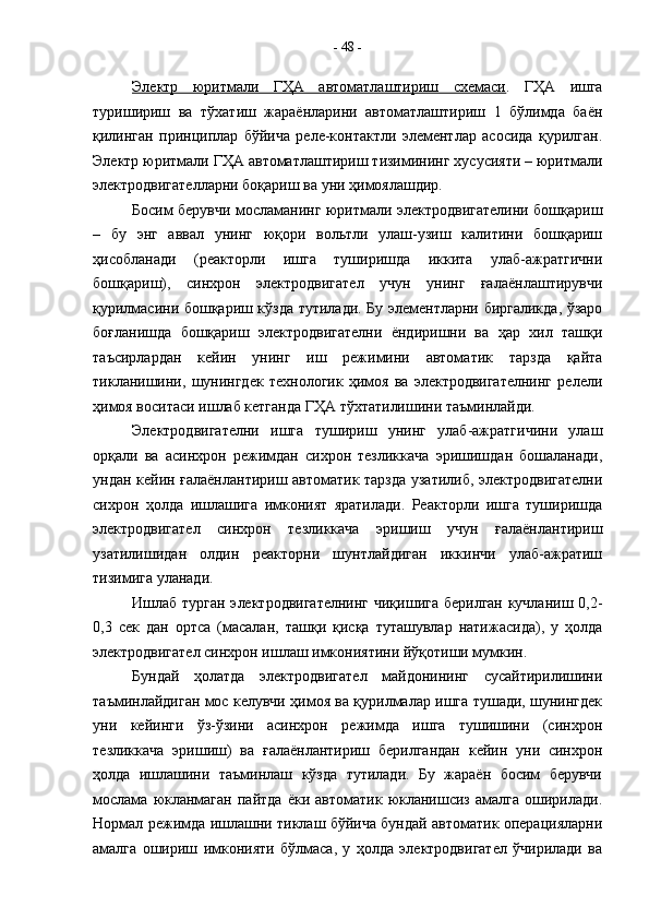 Электр   юритмали   ГҲА   автоматлаштириш   схемаси .   ГҲА   ишга
туришириш   ва   тўхатиш   жараёнларини   автоматлаштириш   1   бўлимда   баён
қилинган   принциплар   бўйича   реле-контактли   элементлар   асосида   қурилган.
Электр юритмали ГҲА автоматлаштириш тизимининг хусусияти – юритмали
электродвигателларни боқариш ва уни ҳимоялашдир.
Босим берувчи мосламанинг юритмали электродвигателини бошқариш
–   бу   энг   аввал   унинг   юқори   вольтли   улаш-узиш   калитини   бошқариш
ҳисобланади   (реакторли   ишга   туширишда   иккита   улаб-ажратгични
бошқариш),   синхрон   электродвигател   учун   унинг   ғалаёнлаштирувчи
қурилмасини бошқариш кўзда тутилади. Бу элементларни биргаликда, ўзаро
боғланишда   бошқариш   электродвигателни   ёндиришни   ва   ҳар   хил   ташқи
таъсирлардан   кейин   унинг   иш   режимини   автоматик   тарзда   қайта
тикланишини,   шунингдек   технологик   ҳимоя   ва   электродвигателнинг   релели
ҳимоя воситаси ишлаб кетганда ГҲА тўхтатилишини таъминлайди.
Электродвигателни   ишга   тушириш   унинг   улаб-ажратгичини   улаш
орқали   ва   асинхрон   режимдан   сихрон   тезликкача   эришишдан   бошаланади,
ундан кейин ғалаёнлантириш автоматик тарзда узатилиб, электродвигателни
сихрон   ҳолда   ишлашига   имконият   яратилади.   Реакторли   ишга   туширишда
электродвигател   синхрон   тезликкача   эришиш   учун   ғалаёнлантириш
узатилишидан   олдин   реакторни   шунтлайдиган   иккинчи   улаб-ажратиш
тизимига уланади.
Ишлаб турган электродвигателнинг  чиқишига берилган кучланиш 0,2-
0,3   сек   дан   ортса   (масалан,   ташқи   қисқа   туташувлар   натижасида),   у   ҳолда
электродвигател синхрон ишлаш имкониятини йўқотиши мумкин.
Бундай   ҳолатда   электродвигател   майдонининг   сусайтирилишини
таъминлайдиган мос келувчи ҳимоя ва қурилмалар ишга тушади, шунингдек
уни   кейинги   ўз-ўзини   асинхрон   режимда   ишга   тушишини   (синхрон
тезликкача   эришиш)   ва   ғалаёнлантириш   берилгандан   кейин   уни   синхрон
ҳолда   ишлашини   таъминлаш   кўзда   тутилади.   Бу   жараён   босим   берувчи
мослама   юкланмаган   пайтда   ёки   автоматик  юкланишсиз   амалга   оширилади.
Нормал режимда ишлашни тиклаш бўйича бундай автоматик операцияларни
амалга   ошириш   имконияти   бўлмаса,   у   ҳолда   электродвигател   ўчирилади   ва -  48  -