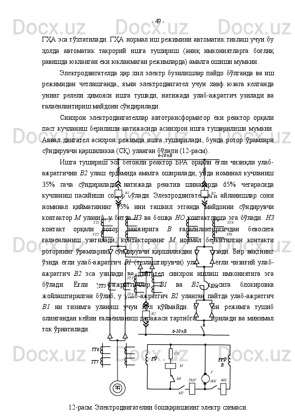 ГҲА эса тўхтатилади. ГҲА нормал иш режимини автоматик тиклаш учун бу
ҳолда   автоматик   такрорий   ишга   тушириш   (аниқ   имкониятларга   боғлиқ
равишда юкланган ёки юкланмаган режимларда) амалга ошиши мумкин.
Электродвигателда   ҳар   хил   электр   бузилишлар   пайдо   бўлганда   ва   иш
режимидан   четлашганда,   яъни   электродвигател   учун   хавф   юзага   келганда
унинг   релели   ҳимояси   ишга   тушади,   натижада   улаб-ажратгич   узилади   ва
ғалаёнлантириш майдони сўндирилади.  
Синхрон   электродвигателлар   автотрансформатор   ёки   реактор   орқали
паст   кучланиш   берилиши   натижасида   асинхрон   ишга   туширилиши   мумкин.
Аввал   двигател   асихрон   режимда   ишга   туширилади,   бунда   ротор   ўрамлари
сўндирувчи қаршиликка (СҚ) уланган бўлади (12-расм). 
Ишга   тушириш   эса   бетонли   реактор   БРА   орқали   ёғли   чизиқли   улаб-
ажратгични   В2   улаш   ёрдамида   амалга   оширилади,   унда   номинал   кучланиш
35%   гача   сўндирилади,   натижада   реактив   шиналарда   65%   чегарасида
кучланиш   пасайиши   содир   бўлади.   Электродвигателдаги   айланишлар   сони
номинал   қийматининг   95%   ини   ташкил   этганда   майдонни   сўндирувчи
контактор   М   уланиб,   у   битта   НЗ   ва   бошқа   НО   контактларга   эга   бўлади.   НЗ
контакт   орқали   ротор   занжирига   В   ғалаёнлантиргичдан   бевосита
ғалаёнланиш   узатилади,   контакторнинг   М   нормал   беркитилган   контакти
роторнинг   ўрамларини   сўндирувчи   қаршиликдан   ( СҚ )   узади.   Бир   вақтнинг
ўзида   ёғли   улаб-ажратгич   В1   (тезлаштирувчи)   уланади,   ёғли   чизиғий   улаб-
ажратгич   В2   эса   узилади   ва   двигател   синхрон   ишлаш   имкониятига   эга
бўлади.   Ёғли   улаб-ажратгичлар   В1   ва   В2   орасига   блокировка
жойлаштирилган   бўлиб,   у   улаб-ажратгич   В2   уланган   пайтда   улаб-ажратгич
В1   ни   тизимга   уланиш   учун   йўл   қўймайди.   Синхрон   режимга   тушиб
олингандан   кейин ғалаёнланиш  даражаси  тартибга   келтирилади  ва минимал
ток ўрнатилади. -  49  -
ЭД
12-расм. Электродвигателни бошқаришнинг электр схемаси. ТТ6
ТТ7 ТТ5
ТТ4 ТТ3ТТ1
ТТ2 ТТ8
ТТ9В2В1 6-10 кВ
6-10 кВТТ3
В2 БРА
ҒЎ
ҒҒЎ
В
ЖК
ЖК
M2M1 MСҚ
Ғ
ТМР 