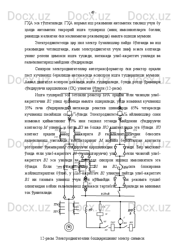 ГҲА эса тўхтатилади. ГҲА нормал иш режимини автоматик тиклаш учун бу
ҳолда   автоматик   такрорий   ишга   тушириш   (аниқ   имкониятларга   боғлиқ
равишда юкланган ёки юкланмаган режимларда) амалга ошиши мумкин.
Электродвигателда   ҳар   хил   электр   бузилишлар   пайдо   бўлганда   ва   иш
режимидан   четлашганда,   яъни   электродвигател   учун   хавф   юзага   келганда
унинг   релели   ҳимояси   ишга   тушади,   натижада   улаб-ажратгич   узилади   ва
ғалаёнлантириш майдони сўндирилади.  
Синхрон   электродвигателлар   автотрансформатор   ёки   реактор   орқали
паст   кучланиш   берилиши   натижасида   асинхрон   ишга   туширилиши   мумкин.
Аввал   двигател   асихрон   режимда   ишга   туширилади,   бунда   ротор   ўрамлари
сўндирувчи қаршиликка (СҚ) уланган бўлади (12-расм). 
Ишга   тушириш   эса   бетонли   реактор   БРА   орқали   ёғли   чизиқли   улаб-
ажратгични   В2   улаш   ёрдамида   амалга   оширилади,   унда   номинал   кучланиш
35%   гача   сўндирилади,   натижада   реактив   шиналарда   65%   чегарасида
кучланиш   пасайиши   содир   бўлади.   Электродвигателдаги   айланишлар   сони
номинал   қийматининг   95%   ини   ташкил   этганда   майдонни   сўндирувчи
контактор   М   уланиб,   у   битта   НЗ   ва   бошқа   НО   контактларга   эга   бўлади.   НЗ
контакт   орқали   ротор   занжирига   В   ғалаёнлантиргичдан   бевосита
ғалаёнланиш   узатилади,   контакторнинг   М   нормал   беркитилган   контакти
роторнинг   ўрамларини   сўндирувчи   қаршиликдан   ( СҚ )   узади.   Бир   вақтнинг
ўзида   ёғли   улаб-ажратгич   В1   (тезлаштирувчи)   уланади,   ёғли   чизиғий   улаб-
ажратгич   В2   эса   узилади   ва   двигател   синхрон   ишлаш   имкониятига   эга
бўлади.   Ёғли   улаб-ажратгичлар   В1   ва   В2   орасига   блокировка
жойлаштирилган   бўлиб,   у   улаб-ажратгич   В2   уланган   пайтда   улаб-ажратгич
В1   ни   тизимга   уланиш   учун   йўл   қўймайди.   Синхрон   режимга   тушиб
олингандан   кейин ғалаёнланиш  даражаси  тартибга   келтирилади  ва минимал
ток ўрнатилади. -  49  -
ЭД
12-расм. Электродвигателни бошқаришнинг электр схемаси. ТТ6
ТТ7 ТТ5
ТТ4 ТТ3ТТ1
ТТ2 ТТ8
ТТ9В2В1 6-10 кВ
6-10 кВТТ3
В2 БРА
ҒЎ
ҒҒЎ
В
ЖК
ЖК
M2M1 MСҚ
Ғ
ТМР