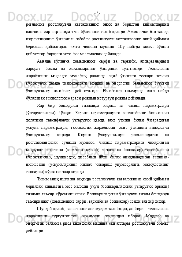 регламент   ростла нувчи   катталикнинг   оний   ва   берилган   қийматларини
вақтнинг ҳар бир онида тенг бўлишини талаб қилади. Аммо ички ёки ташқи
шароитларнинг   ўзгариши   сабабли   ростланувчи   катталикнинг   оний   қиймати
берилган   қийматидан   четга   чиқиши   мумкин.   Шу   пайтда   ҳосил   бўлган
қийматлар фарқини хато ёки мос эмаслик дейилади.
Амалда   кўпинча   хомашёнинг   сарфи   ва   таркиби,   аппаратлардаги
ҳарорат,   босим   ва   ҳоказоларнинг   ўзгариши   кузатилади.   Технологик
жараённинг   мақсадга   мувофиқ   равишда   оқиб   ўтишига   тескари   таъсир
кўрсатувчи   ҳамда   тизимлардаги   моддий   ва   энергетик   балансини   бузувчи
ўзгарувчилар   ғалаёнлар   деб   аталади.   Ғалаёнлар   таъсирида   хато   пайдо
бўладиган технологик жараён режими нотурғун режим дейилади.
Ҳар   бир   бошқариш   тизимида   кириш   ва   чиқиш   параметрлари
(ўзгарувчилари)   бўлади.   Кириш   параметрларига   хомашёнинг   бошланғич
ҳолатини   тавсифловчи   ўзгарувчи   ҳамда   вақт   ўтиши   билан   ўзгарадиган
ускуна   параметрлари,   техно логик   жараённинг   оқиб   ўтишини   аниқловчи
ўзгарувчилар   киради.   Кириш   ўзгарувчилари   ростланадиган   ва
ростланмайдиган   бўлиши   мумкин.   Чиқиш   параметрларига   чиқарилган
маҳсулот   сифатини   (кимёвии   таркиб,   зичлик   ва   бошқалар)   тавсифловчи
кўрсаткичлар,   шунингдек,   ҳисоблаш   йўли   билан   аниқланадиган   техника-
иқтисодий   (ускуналарнииг   ишлаб   чиқариш   унумдорлиги,   маҳсулотнинг
таннархи) кўрсаткичлар киради.
Тизим  аниқ ишлаши вақтида ростланувчи катталикнинг  оний қиймати
берилган   қийматига   мос   келиши   учун   (бошқариладиган   ўзгарувчи   орқали)
тизимга таъсир кўрсатиш керак. Бошқариладиган ўзгарувчи тизим бошқарув
таъсирининг (хомашёнинг сарфи, таркиби ва бошқалар) сонли тавсифсидир.
Шундай қилиб, саноатнинг энг муҳим талабларидан бири – технологик
жараённинг   турғунлашган   режимини   сақлашдан   иборат.   Моддий   ва
энергетик балансга риоя қиладиган машина ёки аппарат ростланувчи объект
дейилади. -  5  -