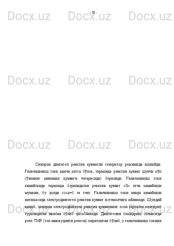 Синхрон   двигател   реактив   қувватли   генератор   режимида   ишлайди.
Ғалаёнланиш   токи   қанча   катта   бўлса,   тармоққа   реактив   қувват   шунча   кўп
(ўзининг   минимал   қуввати   чегарасида)   берилади.   Ғалаёнланиш   токи
камайганда   тармоққа   бериладаган   реактив   қувват   «0»   гача   камайиши
мумкин,   бу   ҳолда   cos =1   га   тенг.   Ғалаёнланиш   токи   янада   камайиши
натижасида электродвигател  реактив қувват  истемолчига  айланади.  Шундай
қилиб, синхрон электродвигател реактив қувватнинг осон тартибга келтириб
туриладиган   манбаи   бўлиб   ҳисобланади.   Двигателни   бошқариш   схемасида
реле ТМР (ток мавжудлиги релеси) киритилган бўлиб, у ғалаёнланиш токини -  50  - 