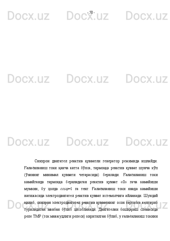 Синхрон   двигател   реактив   қувватли   генератор   режимида   ишлайди.
Ғалаёнланиш   токи   қанча   катта   бўлса,   тармоққа   реактив   қувват   шунча   кўп
(ўзининг   минимал   қуввати   чегарасида)   берилади.   Ғалаёнланиш   токи
камайганда   тармоққа   бериладаган   реактив   қувват   «0»   гача   камайиши
мумкин,   бу   ҳолда   cos =1   га   тенг.   Ғалаёнланиш   токи   янада   камайиши
натижасида электродвигател  реактив қувват  истемолчига  айланади.  Шундай
қилиб, синхрон электродвигател реактив қувватнинг осон тартибга келтириб
туриладиган   манбаи   бўлиб   ҳисобланади.   Двигателни   бошқариш   схемасида
реле ТМР (ток мавжудлиги релеси) киритилган бўлиб, у ғалаёнланиш токини -  50  -