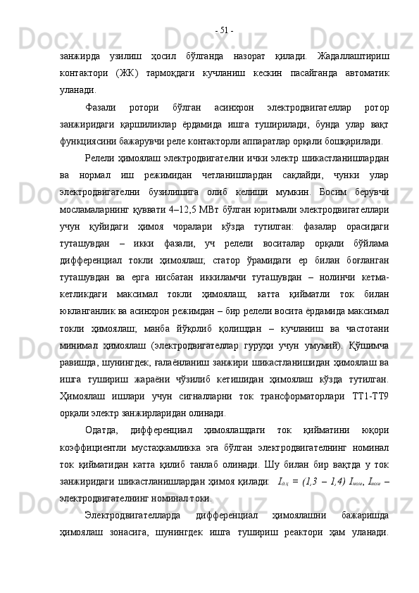 занжирда   узилиш   ҳосил   бўлганда   назорат   қилади.   Жадаллаштириш
контактори   (ЖК)   тармоқдаги   кучланиш   кескин   пасайганда   автоматик
уланади.
Фазали   ротори   бўлган   асинхрон   электродвигателлар   ротор
занжиридаги   қаршиликлар   ёрдамида   ишга   туширилади,   бунда   улар   вақт
функциясини бажарувчи реле контакторли аппаратлар орқали бошқарилади.
Релели ҳимоялаш электродвигателни  ички электр шикастланишлардан
ва   нормал   иш   режимидан   четланишлардан   сақлайди,   чунки   улар
электродвигателни   бузилишига   олиб   келиши   мумкин.   Босим   берувчи
мосламаларнинг қуввати 4–12,5 МВт бўлган юритмали электродвигателлари
учун   қуйидаги   ҳимоя   чоралари   кўзда   тутилган:   фазалар   орасидаги
туташувдан   –   икки   фазали,   уч   релели   воситалар   орқали   бўйлама
дифференциал   токли   ҳимоялаш;   статор   ўрамидаги   ер   билан   боғланган
туташувдан   ва   ерга   нисбатан   иккиламчи   туташувдан   –   нолинчи   кетма-
кетликдаги   максимал   токли   ҳимоялаш;   катта   қийматли   ток   билан
юкланганлик ва асинхрон режимдан – бир релели восита ёрдамида максимал
токли   ҳимоялаш;   манба   йўқолиб   қолишдан   –   кучланиш   ва   частотани
минимал   ҳимоялаш   (электродвигателлар   гуруҳи   учун   умумий).   Қўшимча
равишда,  шунингдек,   ғалаёнланиш занжири  шикастланишидан  ҳимоялаш  ва
ишга   тушириш   жараёни   чўзилиб   кетишидан   ҳимоялаш   кўзда   тутилган.
Ҳимоялаш   ишлари   учун   сигналларни   ток   трансформаторлари   ТТ1-ТТ9
орқали электр занжирларидан олинади.
Одатда,   дифференциал   ҳимоялашдаги   ток   қийматини   юқори
коэффициентли   мустаҳкамликка   эга   бўлган   электродвигателнинг   номинал
ток   қийматидан   катта   қилиб   танлаб   олинади.   Шу   билан   бир   вақтда   у   ток
занжиридаги   шикастланишлардан   ҳимоя   қилади:     I
д.ҳ   =   (1,3   –   1,4)   I
ном ,   I
ном   –
электродвигателнинг номинал токи.
Электродвигателларда   дифференциал   ҳимоялашни   бажаришда
ҳимоялаш   зонасига,   шунингдек   ишга   тушириш   реактори   ҳам   уланади. -  51  - 