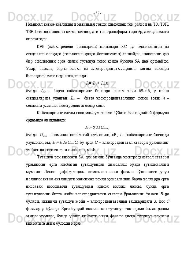 Номинал кетма-кетликдаги максимал токли ҳимоялаш ток релеси ва ТЗ, ТЗП,
ТЗРЛ типли нолинчи кетма-кетликдаги ток трансформатори ёрдамида амалга
оширилади.
КРБ   (кабел-релели   бошқариш)   шиналари   КС   да   секцияланган   ва
секциялар   алоҳида   (гальваник   ҳолда   боғланмаган)   ишлайди,   шинанинг   ҳар
бир   секциясини   ерга   сиғим   туташув   токи   қоида   бўйича   5А   дан   ортмайди.
Улар,   асосан,   барча   кабел   ва   электродвигателларнинг   сиғим   токлари
йиғиндиси сифатида аниқланади: 
I
й =  I
й,к +  I
й,д, n ,
бунда:   I
й,к   –   барча   кабелларнинг   йиғинди   сиғим   токи   бўлиб,   у   шина
секцияларига   уланган;   I
й,д   –     битта   электродвигателнинг   сиғим   токи;   n   –
секцияга уланган электродвигателлар сони.
Кабелларнинг сиғим токи маълумотнома бўйича ёки тақрибий формула
ёрдамида аниқланади: 
I
й,к =0,11 U
ном l , 
бунда:   U
ном   –   номинал   ночизиғий   кучланиш,   кВ;   l   –   кабелларнинг   йиғинди
узунлиги, км;   I
й,д =0,18 U
ном С,   бу ерда   С –  электродвигател статори ўрамининг
уч фазали сиғими ерга нисбатан, мкФ.
Туташув ток қиймати 5А дан кичик бўлганда электродвигател статори
ўрамининг   ерга   нисбатан   туташувидан   ҳимоялаш   кўзда   тутилмаслиги
мумкин.   Лекин   дифференциал   ҳимоялаш   икки   фазали   бўлганлиги   учун
нолинчи кетма-кетликдаги максимал токли ҳимоялашни барча ҳолларда ерга
нисбатан   иккиламчи   туташувдан   ҳимоя   қилиш   лозим,   бунда   ерга
туташувнинг   битта   жойи   электродвигател   статори   ўрамининг   фазаси   В   да
бўлади,   иккинчи   туташув   жойи   –   электродвигателдан   ташқаридаги   А   ёки   С
фазаларда  бўлади. Ерга бундай  иккиланган  туташув ток оқими билан давом
этиши   мумкин,   бунда   унинг   қиймати   икки   фазали   қисқа   тутушув   токлари
қийматига яқин бўлиши керак. -  52  - 