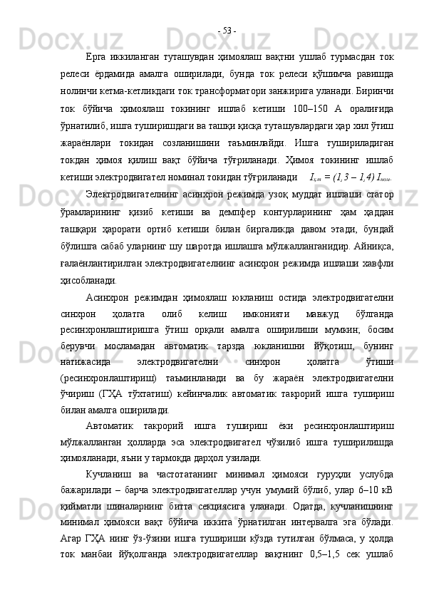 Ерга   иккиланган   туташувдан   ҳимоялаш   вақтни   ушлаб   турмасдан   ток
релеси   ёрдамида   амалга   оширилади,   бунда   ток   релеси   қўшимча   равишда
нолинчи кетма-кетликдаги ток трансформатори занжирига уланади. Биринчи
ток   бўйича   ҳимоялаш   токининг   ишлаб   кетиши   100–150   А   оралиғида
ўрнатилиб, ишга туширишдаги ва ташқи қисқа туташувлардаги ҳар хил ўтиш
жараёнлари   токидан   созланишини   таъминлайди.   Ишга   тушириладиган
токдан   ҳимоя   қилиш   вақт   бўйича   тўғриланади.   Ҳимоя   токининг   ишлаб
кетиши электродвигател номинал токидан тўғриланади      I
ҳ.т  = (1,3 – 1,4)  I
ном .
Электродвигателнинг   асинхрон   режимда   узоқ   муддат   ишлаши   статор
ўрамларининг   қизиб   кетиши   ва   демпфер   контурларининг   ҳам   ҳаддан
ташқари   ҳарорати   ортиб   кетиши   билан   биргаликда   давом   этади,   бундай
бўлишга сабаб уларнинг шу шаротда ишлашга мўлжалланганидир. Айниқса,
ғалаёнлантирилган   электродвигателнинг  асинхрон  режимда  ишлаши  хавфли
ҳисобланади.
Асинхрон   режимдан   ҳимоялаш   юкланиш   остида   электродвигателни
синхрон   ҳолатга   олиб   келиш   имконияти   мавжуд   бўлганда
ресинхронлаштиришга   ўтиш   орқали   амалга   оширилиши   мумкин;   босим
берувчи   мосламадан   автоматик   тарзда   юкланишни   йўқотиш,   бунинг
натижасида   электродвигателни   синхрон   ҳолатга   ўтиши
(ресинхронлаштириш)   таъминланади   ва   бу   жараён   электродвигателни
ўчириш   (ГҲА   тўхтатиш)   кейинчалик   автоматик   такрорий   ишга   тушириш
билан амалга оширилади.
Автоматик   такрорий   ишга   тушириш   ёки   ресинхронлаштириш
мўлжалланган   ҳолларда   эса   электродвигател   чўзилиб   ишга   туширилишда
ҳимояланади, яъни у тармоқда дарҳол узилади.
Кучланиш   ва   частотатанинг   минимал   ҳимояси   гуруҳли   услубда
бажарилади   –   барча   электродвигателлар   учун   умумий   бўлиб,   улар   6–10   кВ
қийматли   шиналарнинг   битта   секциясига   уланади.   Одатда,   кучланишнинг
минимал   ҳимояси   вақт   бўйича   иккита   ўрнатилган   интервалга   эга   бўлади.
Агар   ГҲА   нинг   ўз-ўзини   ишга   тушириши   кўзда   тутилган   бўлмаса,   у   ҳолда
ток   манбаи   йўқолганда   электродвигателлар   вақтнинг   0,5–1,5   сек   ушлаб -  53  - 