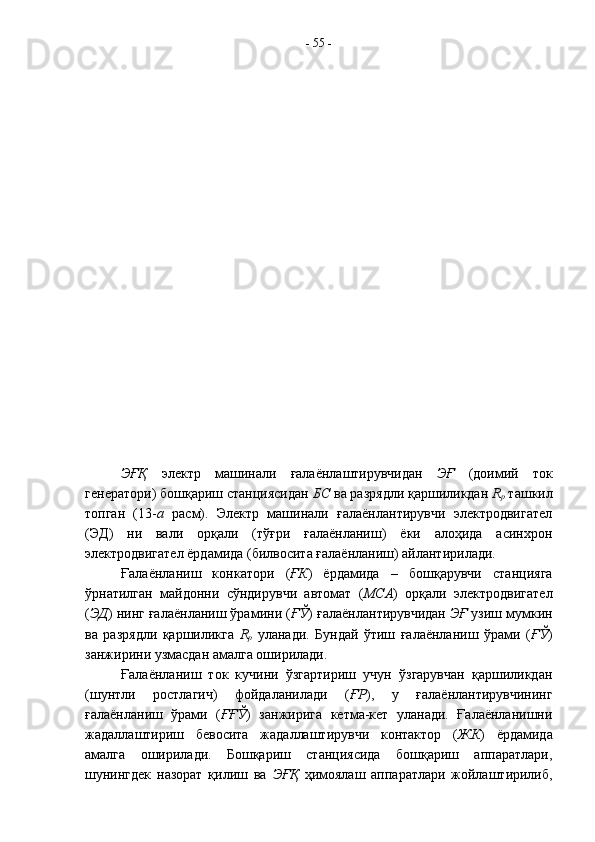 ЭҒҚ   электр   машинали   ғалаёнлаштирувчидан   ЭҒ   (доимий   ток
генератори) бошқариш станциясидан  БС  ва разрядли қаршиликдан  R
p  ташкил
топган   (13- а   расм).   Электр   машинали   ғалаёнлантирувчи   электродвигател
(ЭД)   ни   вали   орқали   (тўғри   ғалаёнланиш)   ёки   алоҳида   асинхрон
электродвигател ёрдамида (билвосита ғалаёнланиш) айлантирилади.
Ғалаёнланиш   конкатори   ( ҒК )   ёрдамида   –   бошқарувчи   станцияга
ўрнатилган   майдонни   сўндирувчи   автомат   ( МСА )   орқали   электродвигател
( ЭД ) нинг ғалаёнланиш ўрамини ( ҒЎ ) ғалаёнлантирувчидан  ЭҒ  узиш мумкин
ва   разрядли   қаршиликга   R
p   уланади.   Бундай   ўтиш   ғалаёнланиш   ўрами   ( ҒЎ )
занжирини узмасдан амалга оширилади.
Ғалаёнланиш   ток   кучини   ўзгартириш   учун   ўзгарувчан   қаршиликдан
(шунтли   ростлагич)   фойдаланилади   ( ҒР ),   у   ғалаёнлантирувчининг
ғалаёнланиш   ўрами   ( ҒҒЎ )   занжирига   кетма-кет   уланади.   Ғалаёнланишни
жадаллаштириш   бевосита   жадаллаштирувчи   контактор   ( ЖК )   ёрдамида
амалга   оширилади.   Бошқариш   станциясида   бошқариш   аппаратлари,
шунингдек   назорат   қилиш   ва   ЭҒҚ   ҳимоялаш   аппаратлари   жойлаштирилиб, -  55  -