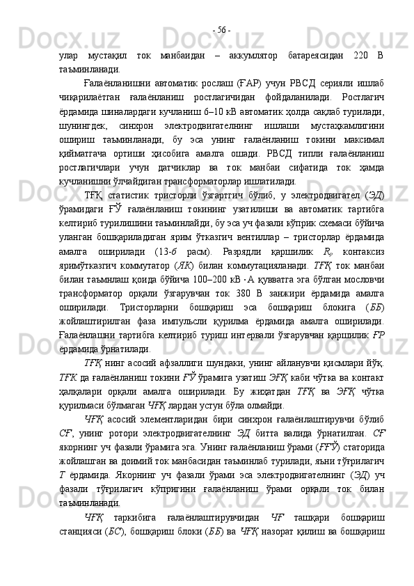 улар   мустақил   ток   манбаидан   –   аккумлятор   батареясидан   220   В
таъминланади.
Ғалаёнланишни   автоматик   рослаш   (ҒАР)   учун   РВСД   серияли   ишлаб
чиқарилаётган   ғалаёнланиш   ростлагичидан   фойдаланилади.   Ростлагич
ёрдамида шиналардаги кучланиш 6–10 кВ автоматик ҳолда сақлаб турилади,
шунингдек,   синхрон   электродвигателнинг   ишлаши   мустаҳкамлигини
ошириш   таъминланади,   бу   эса   унинг   ғалаёнланиш   токини   максимал
қийматгача   ортиши   ҳисобига   амалга   ошади.   РВСД   типли   ғалаёнланиш
ростлагичлари   учун   датчиклар   ва   ток   манбаи   сифатида   ток   ҳамда
кучланишни ўлчайдиган трансформаторлар ишлатилади.
ТҒҚ   статистик   тристорли   ўзгартгич   бўлиб,   у   электродвигател   ( ЭД )
ўрамидаги   ҒЎ   ғалаёнланиш   токининг   узатилиши   ва   автоматик   тартибга
келтириб турилишини таъминлайди, бу эса уч фазали кўприк схемаси бўйича
уланган   бошқариладиган   ярим   ўтказгич   вентиллар   –   тристорлар   ёрдамида
амалга   оширилади   (13- б   расм).   Разрядли   қаршилик   R
р   контаксиз
яримўтказгич   коммутатор   ( ЯК )   билан   коммутацияланади.   ТҒҚ   ток   манбаи
билан  таъмнлаш  қоида  бўйича   100–200  кВ  А  қувватга   эга   бўлган  мословчи
трансформатор   орқали   ўзгарувчан   ток   380   В   занжири   ёрдамида   амалга
оширилади.   Тристорларни   бошқариш   эса   бошқариш   блокига   ( ББ )
жойлаштирилган   фаза   импульсли   қурилма   ёрдамида   амалга   оширилади.
Ғалаёнлашни   тартибга   келтириб   туриш   интервали   ўзгарувчан   қаршилик   ҒР
ёрдамида ўрнатилади.
ТҒҚ   нинг  асосий  афзаллиги   шундаки,   унинг   айланувчи  қисмлари  йўқ.
ТҒК   да ғалаёнланиш токини   ҒЎ   ўрамига узатиш   ЭҒҚ   каби чўтка ва контакт
ҳалқалари   орқали   амалга   оширилади.   Бу   жиҳатдан   ТҒҚ   ва   ЭҒҚ   чўтка
қурилмаси бўлмаган  ЧҒҚ  лардан устун бўла олмайди.
ЧҒҚ   асосий   элементларидан   бири   синхрон   ғалаёнлаштирувчи   бўлиб
СҒ ,   унинг   ротори   электродвигателнинг   ЭД   битта   валида   ўрнатилган.   СҒ
якорнинг уч фазали ўрамига эга. Унинг ғалаёнланиш ўрами ( ҒҒЎ ) статорида
жойлашган ва доимий ток манбасидан таъминлаб турилади, яъни тўғрилагич
Т   ёрдамида.   Якорнинг   уч   фазали   ўрами   эса   электродвигателнинг   ( ЭД )   уч
фазали   тўғрилагич   кўпригини   ғалаёнланиш   ўрами   орқали   ток   билан
таъминланади.
ЧҒҚ   таркибига   ғалаёнлаштирувчидан   ЧҒ   ташқари   бошқариш
станцияси   ( БС ),   бошқариш  блоки   ( ББ )   ва   ЧҒҚ   назорат   қилиш   ва  бошқариш-  56  - 