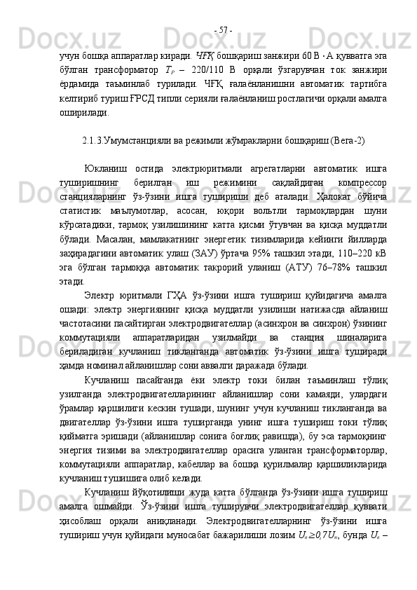 учун бошқа аппаратлар киради.  ЧҒҚ  бошқариш занжири 60 В  А қувватга эга
бўлган   трансформатор   Т
Р   –   220/110   В   орқали   ўзгарувчан   ток   занжири
ёрдамида   таъминлаб   турилади.   ЧҒҚ   ғалаёнланишни   автоматик   тартибга
келтириб туриш ҒРСД типли серияли ғалаёнланиш ростлагичи орқали амалга
оширилади.
2.1.3.Умумстанцияли ва режимли жўмракларни бошқариш (Вега-2)
Юкланиш   остида   электрюритмали   агрегатларни   автоматик   ишга
туширишнинг   берилган   иш   режимини   сақлайдиган   компрессор
станцияларнинг   ўз-ўзини   ишга   тушириши   деб   аталади.   Ҳалокат   бўйича
статистик   маълумотлар,   асосан,   юқори   вольтли   тармоқлардан   шуни
кўрсатадики,   тармоқ   узилишининг   катта   қисми   ўтувчан   ва   қисқа   муддатли
бўлади.   Масалан,   мамлакатнинг   энергетик   тизимларида   кейинги   йилларда
заҳирадагини   автоматик   улаш   (ЗАУ)   ўртача   95%   ташкил   этади,   110–220   кВ
эга   бўлган   тармоққа   автоматик   такрорий   уланиш   (АТУ)   76–78%   ташкил
этади.
Электр   юритмали   ГҲА   ўз-ўзини   ишга   тушириш   қуйидагича   амалга
ошади:   электр   энергиянинг   қисқа   муддатли   узилиши   натижасда   айланиш
частотасини пасайтирган электродвигателлар (асинхрон ва синхрон) ўзининг
коммутацияли   аппаратларидан   узилмайди   ва   станция   шиналарига
бериладиган   кучланиш   тикланганда   автоматик   ўз-ўзини   ишга   туширади
ҳамда номинал айланишлар сони аввалги даражада бўлади.
Кучланиш   пасайганда   ёки   электр   токи   билан   таъминлаш   тўлиқ
узилганда   электродвигателларининг   айланишлар   сони   камаяди,   улардаги
ўрамлар   қаршилиги   кескин   тушади,   шунинг   учун   кучланиш   тикланганда   ва
двигателлар   ўз-ўзини   ишга   туширганда   унинг   ишга   тушириш   токи   тўлиқ
қийматга  эришади (айланишлар  сонига боғлиқ  равишда), бу эса тармоқнинг
энергия   тизими   ва   электродвигателлар   орасига   уланган   трансформаторлар,
коммутацияли   аппаратлар,   кабеллар   ва   бошқа   қурилмалар   қаршиликларида
кучланиш тушишига олиб келади. 
Кучланиш   йўқотилиши   жуда   катта   бўлганда   ўз-ўзини   ишга   тушириш
амалга   ошмайди.   Ўз-ўзини   ишга   туширувчи   электродвигателлар   қуввати
ҳисоблаш   орқали   аниқланади.   Электродвигателларнинг   ўз-ўзини   ишга
тушириш учун қуйидаги муносабат бажарилиши лозим  U
в 0,7 U
н , бунда  U
в  –-  57  - 