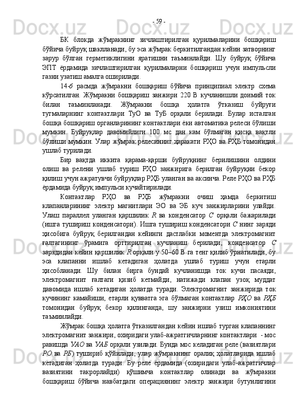 БК   блокда   жўмракнинг   зичлаштирилган   қурилмаларини   бошқариш
бўйича буйруқ шаклланади, бу эса жўмрак беркитилгандан кейин затворнинг
зарур   бўлган   герметиклигини   яратишни   таъминлайди.   Шу   буйруқ   бўйича
ЭПТ   ёрдамида   зичлаштирилган   қурилмаларни   бошқариш   учун   импульсли
газни узатиш амалга оширилади.
14- б   расмда   жўмракни   бошқариш   бўйича   принципиал   электр   схема
кўрсатилган.   Жўмракни   бошқариш   занжири   220   В   кучланишли   доимий   ток
билан   таъминланади.   Жўмракни   бошқа   ҳолатга   ўтказиш   буйруғи
тугмаларнинг   контактлари   ТуО   ва   ТуБ   орқали   берилади.   Булар   исталган
бошқа бошқариш органларининг контактлари ёки автоматика релеси бўлиши
мумкин.   Буйруқлар   давомийлиги   100   мс   дан   кам   бўлмаган   қисқа   вақтли
бўлиши мумкин. Улар жўмрак релесининг ҳаракати РҲО ва РҲБ томонидан
ушлаб турилади.
Бир   вақтда   иккита   қарама-қарши   буйруқнинг   берилишини   олдини
олиш   ва   релени   ушлаб   туриш   РҲО   занжирига   берилган   буйруқни   бекор
қилиш учун ажратувчи буйруқлар РҲБ уланган ва аксинча. Реле РҲО ва РҲБ
ёрдамида буйруқ импульси кучайтирилади.
Контактлар   РҲО   ва   РҲБ   жўмракни   очиш   ҳамда   беркитиш
клапанларининг   электр   магнитлари   ЭО   ва   ЭБ   куч   занжирларини   улайди.
Улаш   параллел   уланган   қаршилик   R   ва   конденсатор   С   орқали   бажарилади
(ишга тушириш конденсатори). Ишга тушириш конденсатори   С   нинг заряди
ҳисобига   буйруқ   берилгандан   кейинги   дастлабки   моментда   электромагнит
ғалтагининг   ўрамига   орттирилган   кучланиш   берилади,   конденсатор   С
зарядидан кейин қаршилик  R  орқали у 50–60 В га тенг қилиб ўрнатилади, бу
эса   клапанни   ишлаб   кетадиган   ҳолатда   ушлаб   туриш   учун   етарли
ҳисобланади.   Шу   билан   бирга   бундай   кучланишда   ток   кучи   пасаяди,
электромагнит   ғалтаги   қизиб   кетмайди,   натижади   клапан   узоқ   муддат
давомида   ишлаб   кетадиган   ҳолатда   туради.   Электромагнит   занжирида   ток
кучининг   камайиши,   етарли   қувватга   эга   бўлмаган   контактлар   РҲО   ва   РҲБ
томонидан   буйруқ   бекор   қилинганда,   шу   занжирни   узиш   имкониятини
таъминлайди.
Жўмрак бошқа ҳолатга ўтказилгандан кейин ишлаб турган клапаннинг
электромагнит занжири, охиридаги улаб-ажратгичларнинг контактлари  - мос
равишда  УАО  ва  УАБ  орқали узилади. Бунда мос келадиган реле (вазиятлари
РО   ва   РБ )   тушириб   қўйилади,   улар   жўмракнинг   оралиқ   ҳолатларида   ишлаб
кетадиган   ҳолатда   туради.   Бу   реле   ёрдамида   (охиридаги   улаб-ажратгичлар
вазиятини   такрорлайди)   қўшимча   контактлар   олинади   ва   жўмракни
бошқариш   бўйича   навбатдаги   операциянинг   электр   занжири   бутунлигини -  59  -