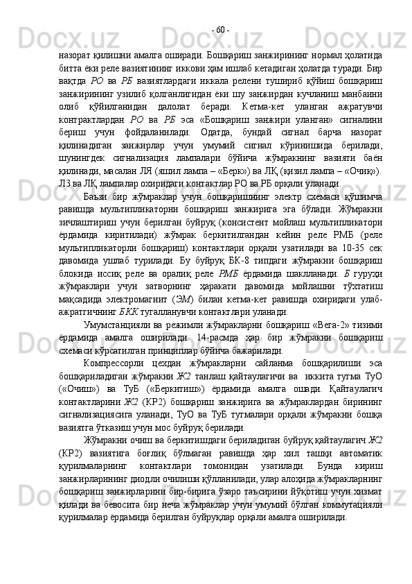 назорат қилишни амалга оширади. Бошқариш занжирининг нормал ҳолатида
битта ёки реле вазиятининг иккови ҳам ишлаб кетадиган ҳолатда туради. Бир
вақтда   РО   ва   РБ   вазиятлардаги   иккала   релени   тушириб   қўйиш   бошқариш
занжирининг   узилиб   қолганлигидан   ёки   шу   занжирдан   кучланиш   манбаини
олиб   қўйилганидан   далолат   беради.   Кетма-кет   уланган   ажратувчи
контрактлардан   РО   ва   РБ   эса   «Бошқариш   занжири   уланган»   сигналини
бериш   учун   фойдаланилади.   Одатда,   бундай   сигнал   барча   назорат
қилинадиган   занжирлар   учун   умумий   сигнал   кўринишида   берилади,
шунингдек   сигнализация   лампалари   бўйича   жўмракнинг   вазияти   баён
қилинади, масалан ЛЯ (яшил лампа – «Берк») ва ЛҚ (қизил лампа – «Очиқ»).
Л3 ва ЛҚ лампалар охиридаги контактлар РО ва РБ орқали уланади.
Баъзи   бир   жўмраклар   учун   бошқаришнинг   электр   схемаси   қўшимча
равишда   мультипликаторни   бошқариш   занжирига   эга   бўлади.   Жўмракни
зичлаштириш   учун   берилган   буйруқ   (консистент   мойлаш   мультипликатори
ёрдамида   киритилади)   жўмрак   беркитилгандан   кейин   реле   РМБ   (реле
мультипликаторли   бошқариш)   контактлари   орқали   узатилади   ва   10-35   сек
давомида   ушлаб   турилади.   Бу   буйруқ   БК-8   типдаги   жўмракни   бошқариш
блокида   иссиқ   реле   ва   оралиқ   реле   РМБ   ёрдамида   шаклланади.   Б   гуруҳи
жўмраклари   учун   затворнинг   ҳаракати   давомида   мойлашни   тўхтатиш
мақсадида   электромагнит   ( ЭМ )   билан   кетма-кет   равишда   охиридаги   улаб-
ажратгичнинг  БКК  тугалланувчи контактлари уланади.
Умумстанцияли ва режимли жўмракларни бошқариш «Вега-2» тизими
ёрдамида   амалга   оширилади.   14-расмда   ҳар   бир   жўмракни   бошқариш
схемаси кўрсатилган принциплар бўйича бажарилади.
Компрессорли   цехдан   жўмракларни   сайланма   бошқарилиши   эса
бошқариладиган   жўмракни   Ж2   танлаш   қайтаулагичи   ва     иккита   тугма   ТуО
(«Очиш»)   ва   ТуБ   («Беркитиш»)   ёрдамида   амалга   ошади.   Қайтаулагич
контактларини   Ж2   (КР2)   бошқариш   занжирига   ва   жўмраклардан   бирининг
сигнализациясига   уланади,   ТуО   ва   ТуБ   тугмалари   орқали   жўмракни   бошқа
вазиятга ўтказиш учун мос буйруқ берилади.
Жўмракни очиш ва беркитишдаги бериладиган буйруқ қайтаулагич  Ж2
(КР2)   вазиятига   боғлиқ   бўлмаган   равишда   ҳар   хил   ташқи   автоматик
қурилмаларнинг   контактлари   томонидан   узатилади.   Бунда   кириш
занжирларининг диодли очилиши қўлланилади, улар алоҳида жўмракларнинг
бошқариш занжирларини бир-бирига ўзаро таъсирини йўқотиш учун хизмат
қилади ва бевосита бир неча жўмраклар учун умумий бўлган коммутацияли
қурилмалар ёрдамида берилган буйруқлар орқали амалга оширилади. -  60  -