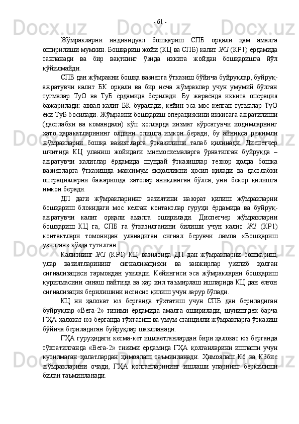 Жўмракларни   индивидуал   бошқариш   СПБ   орқали   ҳам   амалга
оширилиши мумкин. Бошқариш жойи (КЦ ва СПБ) калит  Ж1  (КР1) ёрдамида
танланади   ва   бир   вақтнинг   ўзида   иккита   жойдан   бошқаришга   йўл
қўйилмайди.
СПБ дан жўмракни бошқа вазиятга ўтказиш бўйича буйруқлар, буйруқ-
ажратувчи   калит   БК   орқали   ва   бир   неча   жўмраклар   учун   умумий   бўлган
тугмалар   ТуО   ва   ТуБ   ёрдамида   берилади.   Бу   жараёнда   иккита   операция
бажарилади:   аввал   калит   БК   буралади,   кейин   эса   мос   келган   тугмалар   ТуО
ёки ТуБ босилади. Жўмракни бошқариш операциясини иккитага ажратилиши
(дастлабки   ва   командали)   кўп   ҳолларда   хизмат   кўрсатувчи   ходимларнинг
хато   ҳаракатларининг   олдини   олишга   имкон   беради,   бу   айниқса   режимли
жўмракларни   бошқа   вазиятларга   ўтказилиши   талаб   қилинади.   Диспетчер
шчитида   КЦ   уланиш   жойидаги   мнемосхемаларга   ўрнатилган   буйруқда   –
ажратувчи   калитлар   ёрдамида   шундай   ўтказишлар   тезкор   ҳолда   бошқа
вазиятларга   ўтказишда   максимум   яққолликни   ҳосил   қилади   ва   дастлабки
операцияларни   бажаришда   хатолар   аниқланган   бўлса,   уни   бекор   қилишга
имкон беради.
ДП   даги   жўмракларнинг   вазиятини   назорат   қилиш   жўмракларни
бошқариш   блокидаги   мос   келган   контактлар   гуруҳи   ёрдамида   ва   буйруқ-
ажратувчи   калит   орқали   амалга   оширилади.   Диспетчер   жўмракларни
бошқариш   КЦ   га,   СПБ   га   ўтказилганини   билиши   учун   калит   Ж1   (КР1)
контактлари   томонидан   уланадиган   сигнал   берувчи   лампа   «Бошқариш
узилган» кўзда тутилган. 
Калитнинг   Ж1   (КР1)   КЦ   вазиятида   ДП   дан   жўмракларни   бошқариш,
улар   вазиятларининг   сигнализацияси   ва   занжирлар   узилиб   қолган
сигнализациси   тармоқдан   узилади.   Кейингиси   эса   жўмракларни   бошқариш
қурилмасини синаш пайтида ва ҳар хил таъмирлаш ишларида КЦ дан ёлғон
сигнализация берилишини истисно қилиш учун зарур бўлади.
КЦ   ни   ҳалокат   юз   берганда   тўхтатиш   учун   СПБ   дан   бериладиган
буйруқлар   «Вега-2»   тизими   ёрдамида   амалга   оширилади,   шунингдек   барча
ГҲА ҳалокат юз берганда тўхтатиш ва умум станцияли жўмракларга ўтказиш
бўйича бериладиган буйруқлар шаклланади.
ГҲА гуруҳидаги кетма-кет ишлаётганлардан бири ҳалокат юз берганда
тўхтатилганда   «Вега-2»   тизими   ёрдамида   ГҲА   қолганларини   ишлаши   учун
кутилмаган   ҳолатлардан   ҳимоялаш   таъминланади.   Ҳимоялаш   К6   ва   К3бис
жўмракларини   очади,   ГҲА   қолганларининг   ишлаши   уларнинг   беркилиши
билан таъминланади. -  61  -