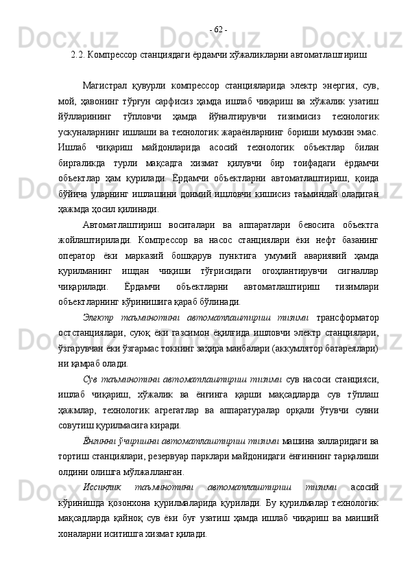 2.2. Компрессор станциядаги ёрдамчи хўжаликларни автоматлаштириш
Магистрал   қувурли   компрессор   станцияларида   электр   энергия,   сув,
мой,   ҳавонинг   тўрғун   сарфисиз   ҳамда   ишлаб   чиқариш   ва   хўжалик   узатиш
йўлларининг   тўпловчи   ҳамда   йўналтирувчи   тизимисиз   технологик
ускуналарнинг ишлаши ва технологик жараёнларнинг бориши мумкин эмас.
Ишлаб   чиқариш   майдонларида   асосий   технологик   объектлар   билан
биргаликда   турли   мақсадга   хизмат   қилувчи   бир   тоифадаги   ёрдамчи
объектлар   ҳам   қурилади.   Ёрдамчи   объектларни   автоматлаштириш,   қоида
бўйича   уларнинг   ишлашини   доимий   ишловчи   кишисиз   таъминлай   оладиган
ҳажмда ҳосил қилинади.
Автоматлаштириш   воситалари   ва   аппаратлари   бевосита   объектга
жойлаштирилади.   Компрессор   ва   насос   станциялари   ёки   нефт   базанинг
оператор   ёки   марказий   бошқарув   пунктига   умумий   авариявий   ҳамда
қурилманинг   ишдан   чиқиши   тўғрисидаги   огоҳлантирувчи   сигналлар
чиқарилади.   Ёрдамчи   объектларни   автоматлаштириш   тизимлари
объектларнинг кўринишига қараб бўлинади. 
Электр   таъминотини   автоматлаштириш   тизими   трансформатор
остстанциялари,   суюқ   ёки   газсимон   ёқилғида   ишловчи   электр   станциялари,
ўзгарувчан ёки ўзгармас токнинг заҳира манбалари (аккумлятор батареялари)
ни қамраб олади.
Сув   таъминотини   автоматлаштириш   тизими   сув   насоси   станцияси,
ишлаб   чиқариш,   хўжалик   ва   ёнғинга   қарши   мақсадларда   сув   тўплаш
ҳажмлар,   технологик   агрегатлар   ва   аппаратуралар   орқали   ўтувчи   сувни
совутиш қурилмасига киради.
Ёнғинни ўчиришни автоматлаштириш тизими  машина залларидаги ва
тортиш станциялари, резервуар парклари майдонидаги ёнғиннинг тарқалиши
олдини олишга мўлжалланган.
Иссиқлик   таъминотини   автоматлаштириш   тизими   асосий
кўринишда   қозонхона   қурилмаларида   қурилади.   Бу   қурилмалар   технологик
мақсадларда   қайноқ   сув   ёки   буғ   узатиш   ҳамда   ишлаб   чиқариш   ва   маиший
хоналарни иситишга хизмат қилади. -  62  - 