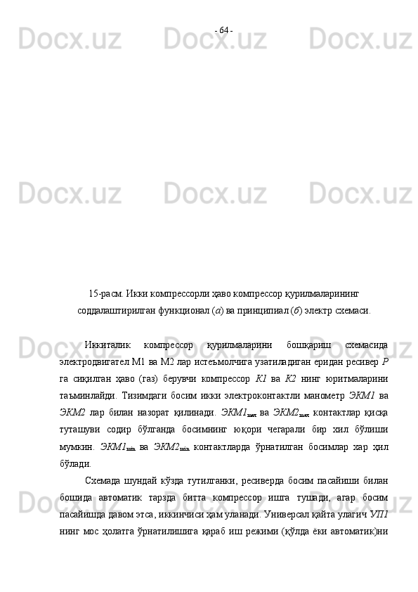 15-расм. Икки компрессорли ҳаво компрессор қурилмаларининг
соддалаштирилган функционал ( а ) ва принципиал ( б ) электр схемаси.
Иккиталик   компрессор   қурилмаларини   бошқариш   схемасида
электродвигател М1 ва М2 лар истеъмолчига узатиладиган еридан ресивер   Р
га   сиқилган   ҳаво   (газ)   берувчи   компрессор   К1   ва   К2   нинг   юритмаларини
таъминлайди.   Тизимдаги   босим   икки   электроконтактли   манометр   ЭКМ1   ва
ЭКМ2   лар   билан   назорат   қилинади.   ЭКМ1
max   ва   ЭКМ2
max   контактлар   қисқа
туташуви   содир   бўлганда   босимнинг   юқори   чегарали   бир   хил   бўлиши
мумкин.   ЭКМ1
min   ва   ЭКМ2
min   контактларда   ўрнатилган   босимлар   хар   ҳил
бўлади. 
Схемада   шундай   кўзда   тутилганки,   ресиверда   босим   пасайиши   билан
бошида   автоматик   тарзда   битта   компрессор   ишга   тушади,   агар   босим
пасайишда давом этса, иккинчиси ҳам уланади. Универсал қайта улагич  УП1
нинг   мос   ҳолатга   ўрнатилишига   қараб   иш   режими   (қўлда   ёки   автоматик)ни -  64  - 