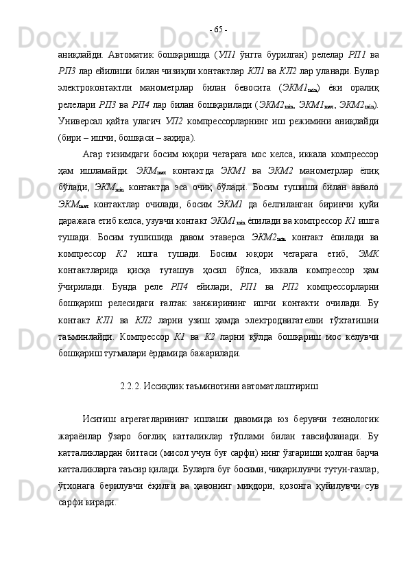 аниқлайди.   Автоматик   бошқаришда   ( УП1   ўнгга   бурилган)   релелар   РП1   ва
РП3  лар ейилиши билан чизиқли контактлар  КЛ1  ва  КЛ2  лар уланади. Булар
электроконтактли   манометрлар   билан   бевосита   ( ЭКМ1
min )   ёки   оралиқ
релелари   РП3   ва   РП4   лар билан бошқарилади ( ЭКМ2
min ,   ЭКМ1
max ,   ЭКМ2
min ).
Универсал   қайта   улагич   УП2   компрессорларнинг   иш   режимини   аниқлайди
(бири – ишчи, бошқаси – заҳира).
Агар   тизимдаги   босим   юқори   чегарага   мос   келса,   иккала   компрессор
ҳам   ишламайди.   ЭКМ
max   контактда   ЭКМ1   ва   ЭКМ2   манометрлар   ёпиқ
бўлади,   ЭКМ
min   контактда   эса   очиқ   бўлади.   Босим   тушиши   билан   аввало
ЭКМ
max   контактлар   очилади,   босим   ЭКМ1   да   белгиланган   биринчи   қуйи
даражага етиб келса, узувчи контакт  ЭКМ1
min  ёпилади ва компрессор  К1  ишга
тушади.   Босим   тушишида   давом   этаверса   ЭКМ2
min   контакт   ёпилади   ва
компрессор   К2   ишга   тушади.   Босим   юқори   чегарага   етиб,   ЭМК
контактларида   қисқа   туташув   ҳосил   бўлса,   иккала   компрессор   ҳам
ўчирилади.   Бунда   реле   РП4   ейилади,   РП1   ва   РП2   компрессорларни
бошқариш   релесидаги   ғалтак   занжирининг   ишчи   контакти   очилади.   Бу
контакт   КЛ1   ва   КЛ2   ларни   узиш   ҳамда   электродвигателни   тўхтатишни
таъминлайди.   Компрессор   К1   ва   К2   ларни   қўлда   бошқариш   мос   келувчи
бошқариш тугмалари ёрдамида бажарилади.
2.2.2. Иссиқлик таъминотини автоматлаштириш
Иситиш   агрегатларининг   ишлаши   давомида   юз   берувчи   технологик
жараёнлар   ўзаро   боғлиқ   катталиклар   тўплами   билан   тавсифланади.   Бу
катталиклардан биттаси (мисол учун буғ сарфи) нинг ўзгариши қолган барча
катталикларга таъсир қилади. Буларга буғ босими, чиқарилувчи тутун-газлар,
ўтхонага   берилувчи   ёқилғи   ва   ҳавонинг   миқдори,   қозонга   қуйилувчи   сув
сарфи киради. -  65  -