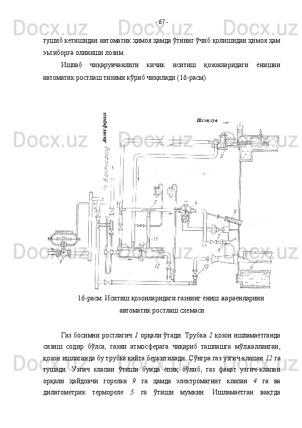 тушиб кетишидан автоматик ҳимоя ҳамда ўтнинг ўчиб қолишидан ҳимоя ҳам
эътиборга олиниши лозим.
Ишлаб   чиқарувчанлиги   кичик   иситиш   қозонларидаги   ёнишни
автоматик ростлаш тизими кўриб чиқилади (16-расм). 
16-расм.   Иситиш қозонларидаги газнинг ёниш жараёнларини
автоматик ростлаш схемаси
Газ босимни ростлагич   1   орқали ўтади. Трубка   2   қозон ишламаётганда
сизиш   содир   бўлса,   газни   атмосферага   чиқариб   ташлашга   мўлжалланган,
қозон ишлаганда бу трубка қайта беркитилади. Сўнгра газ узгич-клапан  12  га
тушади.   Узгич   клапан   ўтиши   бунда   ёпиқ   бўлиб,   газ   фақат   узгич-клапан
орқали   ҳайдовчи   горелка   9   га   ҳамда   электромагнит   клапан   4   га   ва
дилатометрик   термореле   5   га   ўтиши   мумкин.   Ишламаётган   вақтда -  67  -
Иссиқ сувАтмосферага 