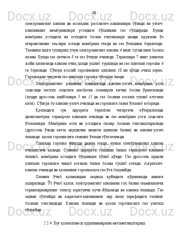 электромагнит   клапан   ва   иссиқлик   ростлагич   клапанлари   бўлади   ва   узгич-
клапаннинг   мембраналари   устидаги   бўшлиқни   газ   тўлдиради.   Бунда
мембрана   устидаги   ва   остидаги   босим   тенглашади   ҳамда   пружина   ўз
оғирлигининг   таъсири   остида   мембрана   ётади   ва   газ   ўтишини   беркитади.
Тизимни ишга тушириш учун электромагнит клапан  4  нинг тугмасини босиш
лозим. Бунда газ свечаси   8   га газ ўтиши очилади. Термопара 7 нинг уланган
жойи қизиганда клапан очиқ ҳолда ушлаб турилади ва газ плитали горелка   6
га   берилади.   Сўнгра   асосий   горелканинг   клапани   10   ни   қўлда   очиш   керак.
Горелкадан чиқувчи газ плитали горелка чўғидан ёнади.
Электромагнит   реленинг   очиқлигида   клапан-узгич   мембрана   усти
соҳасида   пастки   соҳасига   нисбатан   сезиларли   кичик   босим   ўрнатилади
(худди   дроссель   шайбалари   3   ва   11   да   газ   босими   кескин   тушиб   кетгани
каби). Сўнгра бу клапан-узгич очилади ва горелкага газни ўтказиб юборади.
Қозондаги   сув   ҳарорати   берилган   чегаргача   кўтарилганда
дилатометрик   термореле   клапани   очилади   ва   газ   мембрана   усти   соҳасига
ўтказилади.   Мембрана   ости   ва   устидаги   газлар   босими   тенглаштирилади
(дроссель   ўзида   катта   қаршилик   намоён   қилиши   билан)   ва   клапан-узгич
ёпилади: қозон горелкасига газнинг ўтиши тўхтатилади. 
Плитали   горелка   ёнишда   давом   этади,   чунки   электромагнит   клапан
очиқлигича   қолади.   Сувнинг   ҳарорати   тушиши   билан   термореле   клапани
ёпилиб,   мембрана   остидаги   бўшлиқни   бўлиб   қўяди.   Газ   дроссель   орқали
плитали   горелкага   чиқиб   кетиши   билан   босим   тушиб   кетади.   Ажраткич-
клапан очилади ва қозоннинг горелкасига газ ўта бошлайди.
Оловни   ўчиб   қолишидан   сақлаш   қуйидаги   кўринишда   амалга
оширилади. Ўт ўчиб қолса, электромагнит клапанни ток билан таъминловчи
термопараларнинг   электр   юритувчи   кучи   йўқолади   ва   клапан   ёпилади.   Газ
оқими   тўхтайди   ва   ажраткич-клапаннинг   хар   икки   тарафидаги   газнинг
босими   тенглашади.   Клапан   ёпилади   ва   қозон   горелкасига   газ   узатиш
тўхтайди. 
2.2.4. Буғ қозонхонаси қурилмаларини автоматлаштириш -  68  - 