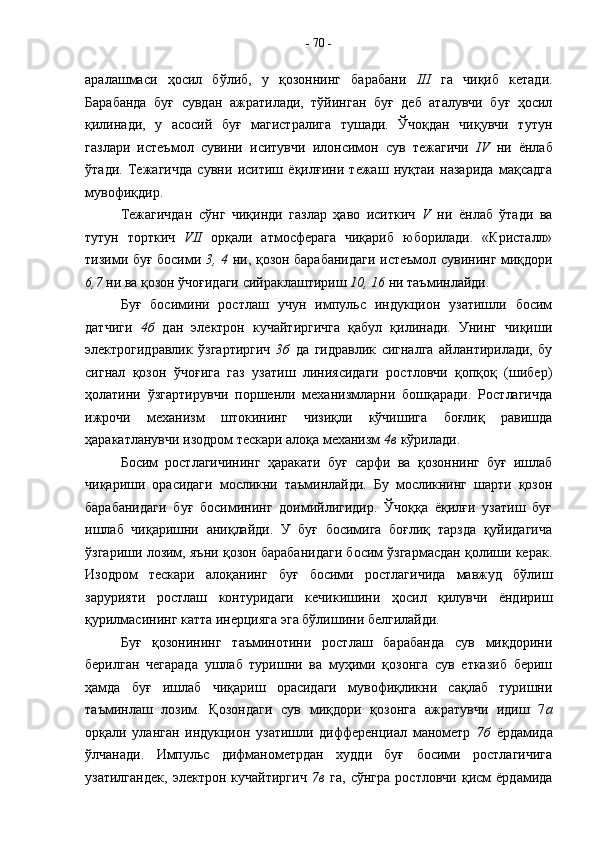 аралашмаси   ҳосил   бўлиб,   у   қозоннинг   барабани   III   га   чиқиб   кетади.
Барабанда   буғ   сувдан   ажратилади,   тўйинган   буғ   деб   аталувчи   буғ   ҳосил
қилинади,   у   асосий   буғ   магистралига   тушади.   Ўчоқдан   чиқувчи   тутун
газлари   истеъмол   сувини   иситувчи   илонсимон   сув   тежагичи   IV   ни   ёнлаб
ўтади.   Тежагичда   сувни   иситиш   ёқилғини   тежаш   нуқтаи   назарида   мақсадга
мувофиқдир.
Тежагичдан   сўнг   чиқинди   газлар   ҳаво   иситкич   V   ни   ёнлаб   ўтади   ва
тутун   торткич   VII   орқали   атмосферага   чиқариб   юборилади.   «Кристалл»
тизими буғ босими   3, 4   ни, қозон барабанидаги истеъмол сувининг миқдори
6,7  ни ва қозон ўчоғидаги сийраклаштириш  10, 16  ни таъминлайди.
Буғ   босимини   ростлаш   учун   импульс   индукцион   узатишли   босим
датчиги   4б   дан   электрон   кучайтиргичга   қабул   қилинади.   Унинг   чиқиши
электрогидравлик   ўзгартиргич   3б   да   гидравлик   сигналга   айлантирилади,   бу
сигнал   қозон   ўчоғига   газ   узатиш   линиясидаги   ростловчи   қопқоқ   (шибер)
ҳолатини   ўзгартирувчи   поршенли   механизмларни   бошқаради.   Ростлагичда
ижрочи   механизм   штокининг   чизиқли   кўчишига   боғлиқ   равишда
ҳаракатланувчи изодром тескари алоқа механизм  4в  кўрилади.
Босим   ростлагичининг   ҳаракати   буғ   сарфи   ва   қозоннинг   буғ   ишлаб
чиқариши   орасидаги   мосликни   таъминлайди.   Бу   мосликнинг   шарти   қозон
барабанидаги   буғ   босимининг   доимийлигидир.   Ўчоққа   ёқилғи   узатиш   буғ
ишлаб   чиқаришни   аниқлайди.   У   буғ   босимига   боғлиқ   тарзда   қуйидагича
ўзгариши лозим, яъни қозон барабанидаги босим ўзгармасдан қолиши керак.
Изодром   тескари   алоқанинг   буғ   босими   ростлагичида   мавжуд   бўлиш
зарурияти   ростлаш   контуридаги   кечикишини   ҳосил   қилувчи   ёндириш
қурилмасининг катта инерцияга эга бўлишини белгилайди. 
Буғ   қозонининг   таъминотини   ростлаш   барабанда   сув   миқдорини
берилган   чегарада   ушлаб   туришни   ва   муҳими   қозонга   сув   етказиб   бериш
ҳамда   буғ   ишлаб   чиқариш   орасидаги   мувофиқликни   сақлаб   туришни
таъминлаш   лозим.   Қозондаги   сув   миқдори   қозонга   ажратувчи   идиш   7 а
орқали   уланган   индукцион   узатишли   дифференциал   манометр   7б   ёрдамида
ўлчанади.   Импульс   дифманометрдан   худди   буғ   босими   ростлагичига
узатилгандек,   электрон   кучайтиргич   7в   га,   сўнгра   ростловчи   қисм   ёрдамида-  70  - 