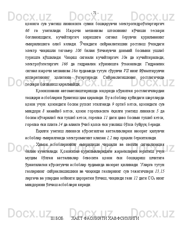 қозонга   сув   узатиш   линиясига   сувни   бошқарувчи   электрогидроўзгартиргич
6б   га   узатилади.   Ижрочи   механизм   штокининг   кўчиши   тескари
боғланишдаги,   кучайтиргич   киришига   сигнал   берувчи   қурилманинг
емирилишига   олиб   келади.   Ўчоқдаги   сийраклатишни   ростлаш   ўчоқдаги
электр   чиқишли   тягомер   10б   билан   ўлчанувчи   доимий   босимни   ушлаб
туришга   қўшилади.   Чиқиш   сигнали   кучайтиргич   10в   да   кучайтирилади,
электроўзгатиргич   16б   да   гидравлик   кўринишга   ўтказилади.   Гидравлик
сигнал ижрочи механизм  16а  ёрдамида тутун сўрувчи  VII  нинг йўналтирувчи
аппаратининг   ҳолатини   ўзгартиради.   Сийраклатишнинг   ростлагичида
тескари боғланиш қаралмайди. 
Қозонхонани   автоматлаштиришда   юқорида   кўрилган   ростлагичлардан
ташқари асбобларни ўрнатиш ҳам қаралади. Бу асбоблар қуйидаги шартларда
қозон учун:  қозондаги  босим  рухсат этилганда   9   ортиб кетса, қозондаги сув
миқдори   8   камайиб   кетса;   қозон   горелкасига   ёқилғи   узатиш   линияси   5   да
босим кўтарилиб ёки тушиб кетса; горелка  11  даги ҳаво босими тушиб кетса;
горелка ёки плита  14  да аланга ўчиб қолса ёки узилиш бўлса буйруқ беради. 
Ёқилғи   узатиш   линияси   кўрсатилган   катталикларни   назорат   қилувчи
асбоблар емирилганда электромагнит клапан  1,2  лар орқали беркитилади.
Ҳимоя   асбобларининг   емирилиши   чироқли   ва   овозли   сигнализация
билан   кузатилади.   Қозонхона   қурилмаларидаги   жараёнларни   юритиш   учун
муҳим   бўлган   катталиклар   бевосита   қозон   ёки   бошқариш   шчитига
ўрнатилаган кўрсатувчи асбоблар  ёрдамида назорат қилинади. Уларга  тутун
газларнинг   сийраклашишини   ва   чиқинди   газларнинг   сув   тежагичлари   13,15
ларгача ва улардан кейинги ҳароратни ўлчаш, чиқинди гази  12  даги СО
2  нинг
миқдорини ўлчаш асбоблари киради.
III  БОБ. ХАЁТ ФАОЛИЯТИ ХАВФСИЗЛИГИ -  71  -