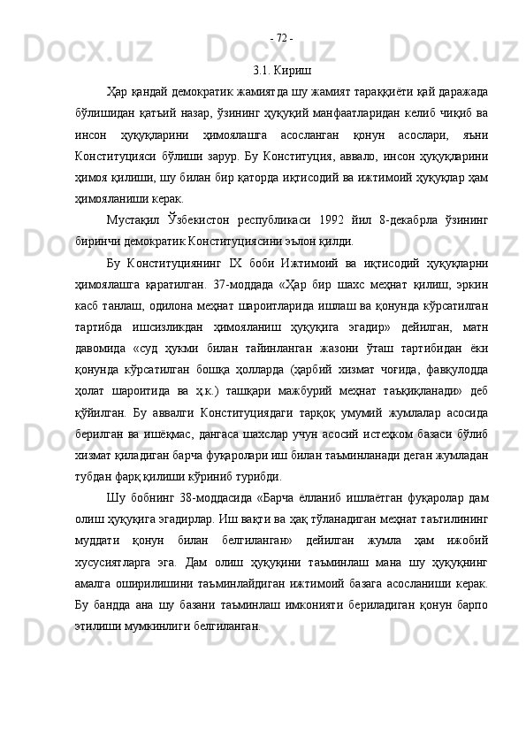 3.1. Кириш
Ҳар қандай демократик жамиятда шу жамият тараққиёти қай даражада
бўлишидан   қатъий   назар,   ўзининг   ҳуқуқий   манфаатларидан   келиб   чиқиб   ва
инсон   ҳуқуқларини   ҳимоялашга   асосланган   қонун   асослари,   яъни
Конституцияси   бўлиши   зарур.   Бу   Конституция,   аввало,   инсон   ҳуқуқларини
ҳимоя қилиши, шу билан бир қаторда иқтисодий ва ижтимоий ҳуқуқлар ҳам
ҳимояланиши керак.
Мустақил   Ўзбекистон   республикаси   1992   йил   8-декабрла   ўзининг
биринчи демократик Конституциясини эълон қилди.
Бу   Конституциянинг   IX   боби   Ижтимоий   ва   иқтисодий   ҳуқуқларни
ҳимоялашга   қаратилган.   37-моддада   «Ҳар   бир   шахс   меҳнат   қилиш,   эркин
касб  танлаш, одилона  меҳнат  шароитларида  ишлаш  ва қонунда  кўрсатилган
тартибда   ишсизликдан   ҳимояланиш   ҳуқуқига   эгадир»   дейилган,   матн
давомида   «суд   ҳукми   билан   тайинланган   жазони   ўташ   тартибидан   ёки
қонунда   кўрсатилган   бошқа   ҳолларда   (ҳарбий   хизмат   чоғида,   фавқулодда
ҳолат   шароитида   ва   ҳ.к.)   ташқари   мажбурий   меҳнат   таъқиқланади»   деб
қўйилган.   Бу   аввалги   Конституциядаги   тарқоқ   умумий   жумлалар   асосида
берилган   ва   ишёқмас,   дангаса   шахслар   учун   асосий   истеҳком   базаси   бўлиб
хизмат қиладиган барча фуқаролари иш билан таъминланади деган жумладан
тубдан фарқ қилиши кўриниб турибди.
Шу   бобнинг   38-моддасида   «Барча   ёлланиб   ишлаётган   фуқаролар   дам
олиш ҳуқуқига эгадирлар. Иш вақти ва ҳақ тўланадиган меҳнат таътилининг
муддати   қонун   билан   белгиланган»   дейилган   жумла   ҳам   ижобий
хусусиятларга   эга.   Дам   олиш   ҳуқуқини   таъминлаш   мана   шу   ҳуқуқнинг
амалга   оширилишини   таъминлайдиган   ижтимоий   базага   асосланиши   керак.
Бу   бандда   ана   шу   базани   таъминлаш   имконияти   бериладиган   қонун   барпо
этилиши мумкинлиги белгиланган.  -  72  -