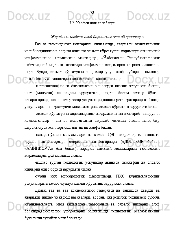 3.2. Хавфсизлик талаблари
Жараённи хавфсиз олиб боришнинг асосий қоидалари
Газ   ва   газконденсат   конларини   ишлатишда,   аварияли   вазиятларнинг
келиб чиқишининг олдини олиш ва хизмат кўрсатувчи ходимларнинг шахсий
хавфсизлигини   таъминлаш   максадида,   «Ўзбекистан   Республикасининг
нефтгазқазибчиқариш   саноатида   хавфсизлик   қоидалари»   га   риоя   килиниши
шарт.   Бунда,   хизмат   кўрсатувчи   ходимлар   унун   хавф   куйидаги   омиллар
билан белгиланганлигидан келиб чикиш тавсия этилади:
-портлашхавфли   ва   ёнгинхавфли   хоналарда   ишлаш   зарурияти   билан,
паст   (минусли)   ва   юқори   ҳароратлар,   юқори   босим   остида   бўлган
сепараторлар, насос-компрессор ускуналари,оловли регенераторлар ва бошқа
ускуналарнинг беркитувчи мосламаларига хизмат кўрсатиш зарурияти билан;
-хизмат кўрсатувчи ходимларнинг заҳарланишини келтириб чикарувчи
компонентлар   -   газ   ва   конденсатни   ажралиб   чикиши   билан,   аниқ   бир
шароитларда эса, портлаш ёки ёнғин хавфи билан;
-назорат-ўлчов   мосламалари   ва   симоб,   ДЭГ,   гидрат   ҳосил   килишга
қарши   ингибиторлар,   емирилиш   ингибиторлари   («ДОДИКОР   4543»,;
«АМИНКОР-А»   ёки   бошқ.),   зарарли   кимёвий   моддалардан   технологии
жараёнларда фойдаланиш билан;
-ишлаб   турган   технологик   ускуналар   яқинида   газхавфли   ва   оловли
ишларни олиб бориш зарурияти билан;
-турли   хил   метеорологик   шароитларда   ПҲС   қурилмаларининг
ускуналарига кечаю-кундуз хизмат кўрсатиш зарурияти билан.
Демак,   газ   ва   газ   конденсатини   тайёрлаш   ва   ташишда   хавфли   ва
аварияли   ишлаб   чикариш   вазиятлари,   асосан,   хавфсизлик   техникаси   бўйича
йўриқномаларга   риоя   қилмасдан   таъмирлаш   ва   оловли   ишларни   олиб
боришда,технологик   ускуналарни   ишлатишда   технологик   регламентнинг
бузилиши туфайли келиб чикади. -  73  - 