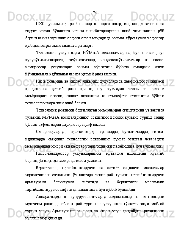 ПҲС   қурилмаларида   ёнғинлар   ва   портлашлар,   газ,   конденсатнинг   ва
гидрат   хосил   бўлишига   карши   ингибиторларнинг   окиб   чикишининг   рўй
бериш вазиятларининг олдини олиш мақсадида, хизмат кўрсатувчи ходимлар
қуйидагиларга амал килишлари шарт:
Технологик   ускуналарга,   НЎМваА   механизмларига,   буғ   ва   иссиқ   сув
қувурўтказгичларига,   газўтказгичлар,   конденсатўтказгичлар   ва   насос-
компрессор   ускуналарга   хизмат   кўрсатиш   бўйича   амалдаги   ишчи
йўриқномалар қўлланмаларига қатъий риоя қилиш.
Иш  жойларида   ва  ишлаб  чиқариш  ҳудудларида  хавфсизлик  техникаси
қоидаларига   қатъий   риоя   қилиш,   шу   жумладан   технологик   режим
меъёрларига   асосан,   саноат   оқовалари   ва   атмосфера   отқинлари   бўйича
технологик жараённи олиб бориш.
Технологик режимни белгиланган меъёрлардан оғишларини ўз вақтида
тузатиш, МЎМваА воситаларининг созлигини доимий кузатиб туриш, содир
бўлган дефектларни дарҳол бартараф қилиш.
Сепараторларда,   ажраткичларда,   трапларда,   буғлагичларда,   сиғим-
идишларда   сатҳнинг   технологик   режимнинг   рухсат   этилган   чегарадаги
меъёрларидан юкори ёки пастга кўтарилиши ёки пасайишига йул кўймаслик.
Насос-компрессор   ускуналарининг   мўътадил   ишлашини   кузатиб
бориш, ўз вақтида заҳирадагисига уланиш.
Беркитувчи,   тартиблаштирувчи   ва   эҳтиёт   сақловчи   мосламалар
ҳаракатининг   созлигини   ўз   вақтида   текшириб   туриш:   тартиблаштирувчи
арматурани   беркитувчи   сифатида   ва   беркитувчи   мосламани
тартиблаштирувчи сифатида ишлатишга йўл қўйиб бўлмайди.
Аппаратларда   ва   қувурутказгичларда   задвижкалар   ва   вентилларни
мунтазам   равишда   айлантириб   туриш   ва   ускуналар   тўхтатилганда   мойлаб
туриш   зарур.   Арматураларни   очиш   ва   ёпиш   учун   қандайдир   ричагларни
қўллаш тақиқланади. -  74  - 